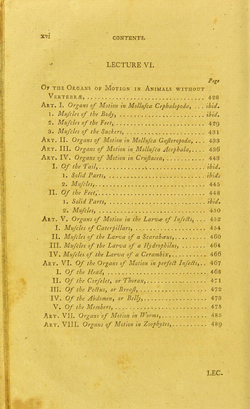 LECTURE VI. Pali Of the Organs of Motion in Animals without V£R.T£BRiE, 428 Art. I. Organs of Motion in Mollujca Cephalopoda, . . . ibid, I. Mu/cles of the Body, ibid, J2. Mufcles of the Feet,- 429 3. Mufcles of the Suckers, 431 Art. II. Organs of Motion in Mollufca Gajleropoda, . . . 433 Art. III. Organs of Motion in Mollufca Acephala,.. . . 436 Art. IV. Organs of Motion in Crujiacea, 443 I. Of the Tail, ibid. 1. Solid Parts, ibid; 2. Mifcles, 445 II. Of the Feet, ; 448 1. Solid Parts, ibid, 2. Mufcles, 450 Art. V. Organs of Motion in the Lar'Ves of InfeBs, ... 452 I. Mifcles of Caterpillarsy 454 II, Mifcles of the Larnja of a Scarabesus, 460 III. Mufcles of the Lar'va of a Hydrophilus, 464 IV. Mufcles of the Larva of a Cerambix, 466 Art. VI. Of the Organs of Motion in perfeB hifeSls,.. 46? I. Of the Head, 468 II. Of the Corfelet, or Thorax, 471 III. Of the Peaus, or Breaft, 47S IV. Of the Abdomen, or Belly, 473 V. Of the Members, 475 Art. VII. Organs of Motion in Worms, 485 Art. VIII. Organs of Motion in Zoophytes, 489 LEG-