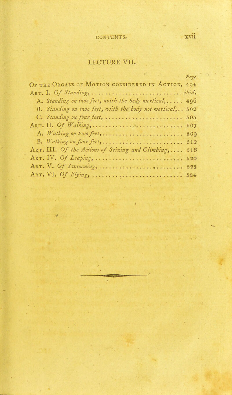 LECTURE VII.' Of the Organs of Motion considered in Action, 494 Art. I. 0/ Statiding, ibid, A. Standing on tnuo feet, ivith the body 'vertical, 496 B. Standing on tuuo/eet, nvith the body not 'vertical,, . 502 C. Standing on four feet, 505 Art. II. Of Walking, 507 A. Walking on t'wofeet, SOQ B. Walking on four feet, 512 Art. III. Of the Adions of Seizit/g and Climbing,.... 5 I6 Art. IV. Of Leapiftg, 520 Art. V. Of Sujiynming, 525
