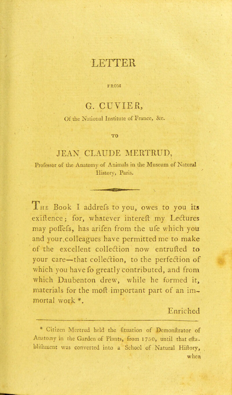 LETTER FROM G. CUVIER, Of the National Institute of France, &c. TO JEAN CLAUDE ]\{ERTRUD, Professor of tiie Anatomy of Animals in the Museum of Natural History, Paris. The Book I addrefs to you, owes to you its exiflence; for, whatever interefl: my Lecflures may poffefs, has arifen from the ufe which you and your,colleagues have permitted me to make of the excellent colledlion now entrufted to your care—that collection, to the perfecftion of which you havefo greatly contributed, and from which Daubenton drexv, while he formed it, materials for the mofl: important part of an im- mortal work *. Enriched * Citizen Mertrud held the fituation of Demonftrator of Anatomy in the Garden of Plants, from 1750, until that efta- bli(hment was converted into a School of Natural Hiftory, when