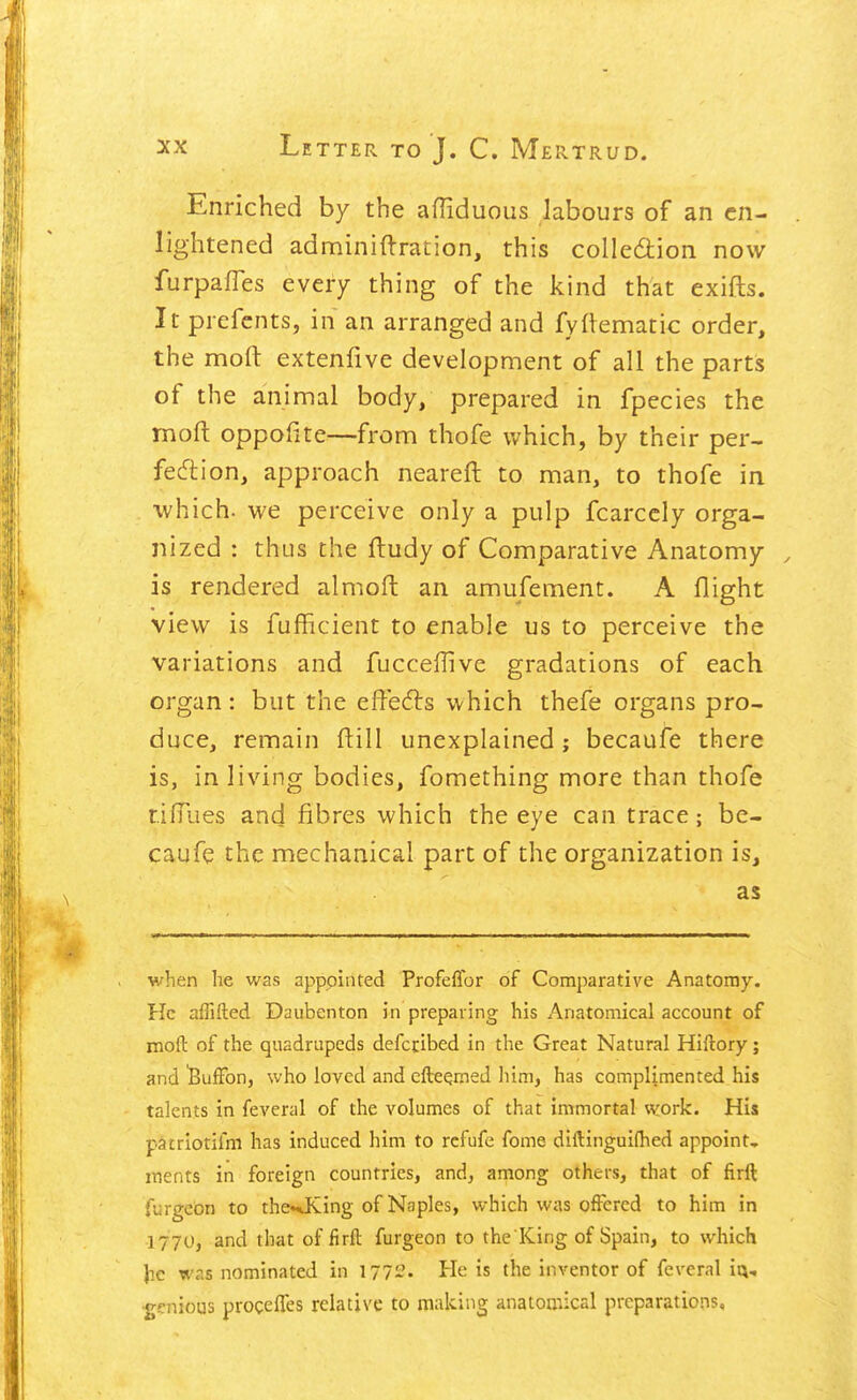 Enriched by the afliduous labours of an en- lightened adminiftration, this colledion now furpafles every thing of the kind that exifts. It prefcnts, in an arranged and fyftematic order, the moft extenfive development of all the parts of the animal body, prepared in fpecies the moft oppofite^—from thofe v/hich, by their per- fecftion, approach neareft to man, to thofe in which, we perceive only a pulp fcarccly orga- nized : thus the fludy of Comparative Anatomy is rendered almoft an amufement. A flight view is fufficient to enable us to perceive the variations and fucceffive gradations of each organ: but the effects which thefe organs pro- duce, remain ftill unexplained; becaufe there is, in living bodies, fomething more than thofe tilTiies and fibres which the eye can trace; be- caufe the mechanical part of the organization is, as when he was appointed Profeflbr of Comparative Anatomy. He affifted Daubenton in preparing his Anatomical account of moft of the quadrupeds defctibed in the Great Natural Hiftory ; and 'BufFon, who loved and efteqmed him, has complimented his talents in feveral of the volumes of that immortal work. His patriotifm has induced him to rcfufe fome diftingui(hed appoint, ments in foreign countries, and, among others, that of firft furgebn to the«*King of Naples, which was offered to him in 1770, and that of firft furgeon to the King of Spain, to which }ic was nominated in 1772. He is the inventor of feveral iq, •genious procelTes relative to making anatomical preparations.