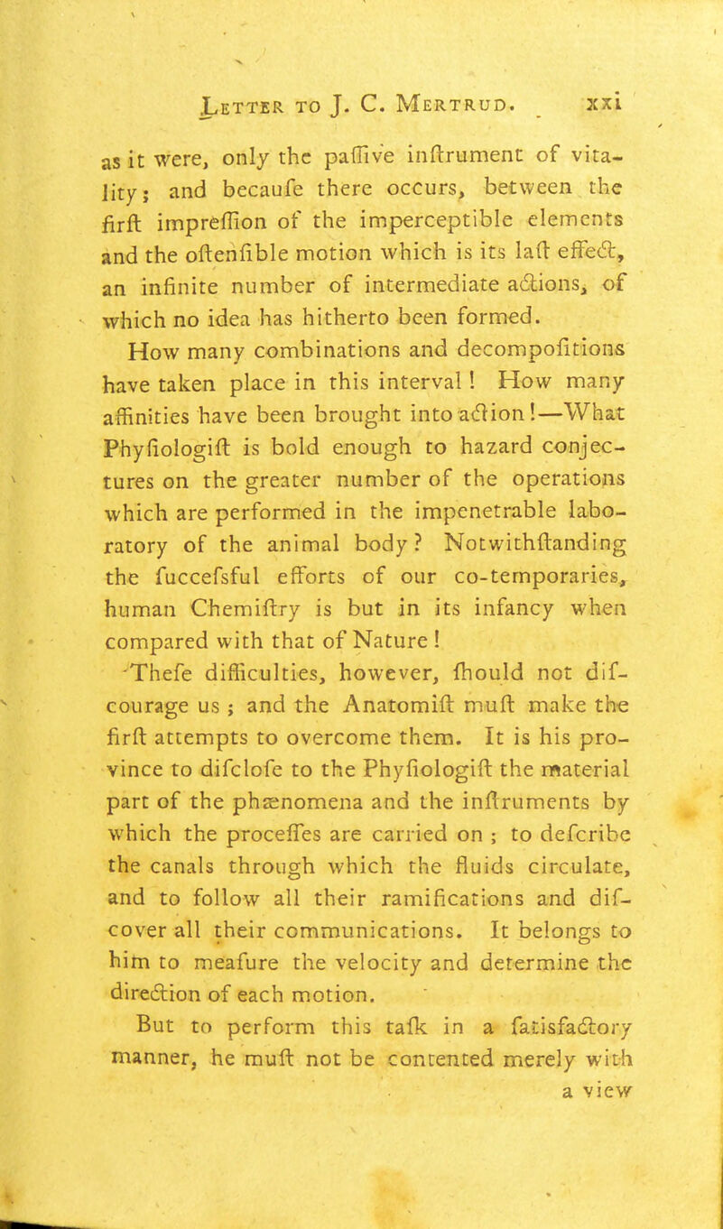 as it were, only the pafTive inftrument of vita- lity; and becaufe there occurs, between the firft impreflion of the imperceptible elements and the oftenfible motion which is its lad efFed:, an infinite number of intermediate adions, of which no idea has hitherto been formed. How many combinations and decompofitions have taken place in this interval! How many affinities have been brought into acflion!—What Phyfiologift is bold enough to hazard conjec- tures on the greater number of the operations which are performed in the impenetrable labo- ratory of the animal body? Notwithftanding the fuccefsful efforts of our co-temporaries, human Chemiftry is but in its infancy when compared with that of Nature ! 'Thefe difficulties, however, fhould not dif- courage us ; and the Anatomift muft make the firft attempts to overcome them. It is his pro- vince to difclofe to the Phyfiologift the material part of the phsenomena and the inftruments by which the procefTes are carried on ; to defcribe the canals through which the fluids circulate, and to follow all their ramifications and dif- cover all their communications. It belongs to him to meafure the velocity and determine the diredlion of each motion. But to perform this tafk in a fatisfadlory manner, he muft not be contented merely with a view