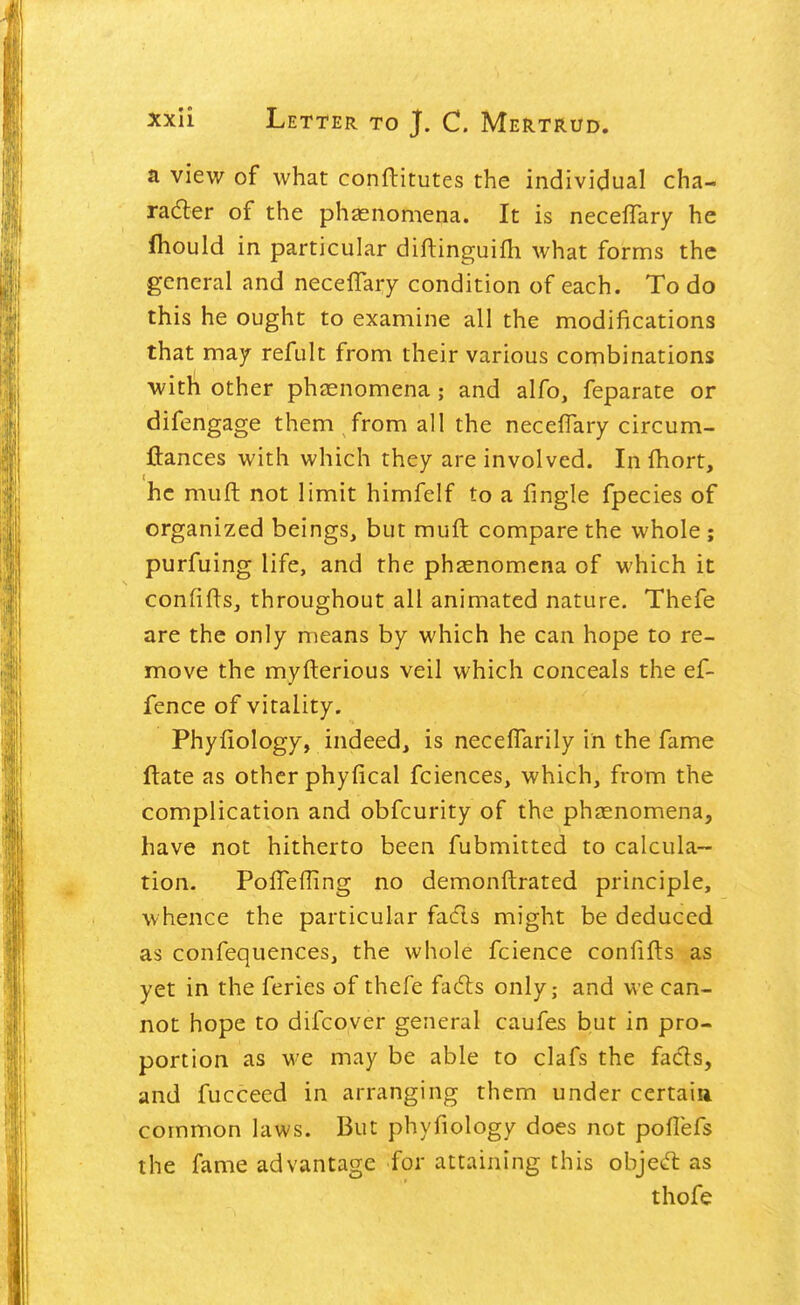 a view of what conftitutes the individual cha- radter of the phjenomena. It is necelTary he fliould in particular diftinguifh what forms the general and necelTary condition of each. To do this he ought to examine all the modifications that may refult from their various combinations with other phasnomena; and alfo, feparate or difengage them from all the necefTary circum- flances with which they are involved. In fliort, he muft not limit himfelf to a fingle fpecies of organized beings, but muft compare the whole ; purfuing life, and the phaenomcna of which it confifts, throughout all animated nature, Thefe are the only means by which he can hope to re- move the myfterious veil which conceals the ef- fence of vitality. Phyfiology, indeed, is necelTarily in the fame ftate as other phyfical fciences, which, from the complication and obfcurity of the phasnomena, have not hitherto been fubmitted to calcula- tion. Poffefling no demonftrated principle, whence the particular facfls might be deduced as confequences, the whole fcience confifts as yet in the feries of thefe fadls only; and we can- not hope to difcoyer general caufes but in pro- portion as we may be able to clafs the facls, and fucceed in arranging them under certaia common laws. But phyfiology does not poflefs the fame advantage for attaining this objed: as thofe