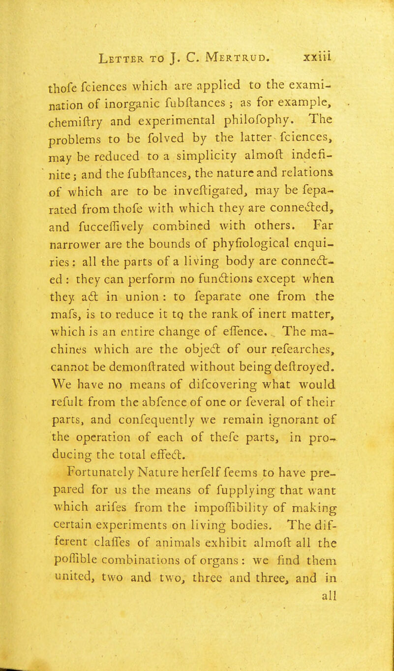 thofe fciences which are applied to the exami- nation of inorganic fubftances ; as for example, chemiftry and experimental philofophy. The problems to be folved by the latter- fciences, may be reduced to a simplicity almoft indefi- nite j and the fubftances, the nature and relations of which are to be inveftigated, nrtay be fepa- rated from thofe with which they are connevfled, and fucceflively combined with others. Far narrower are the bounds of phyftological enqui- ries : all the parts of a living body are connect- ed ; they can perform no fundlions except when they adt in union : to feparate one from the mafs, is to reduce it tq the rank of inert matter, which is an entire change of eflence. The ma- chines which are the objed; of our refearches, cannot be demonftrated without being deftroyed. We have no means of difcovering what would refult from the abfence of one or feveral of their parts, and confequently we remain ignorant of the operation of each of thefe parts, in pro-r ducing the total effecft. Fortunately Nature herfelf feems to have pre- pared for us the means of fupplying that want which arifes from the impoflibility of making certain experiments on living bodies. The dif- ferent claffes of animals exhibit almoft all the poflible combinations of organs : we find them united, two and two, three and three, and in all