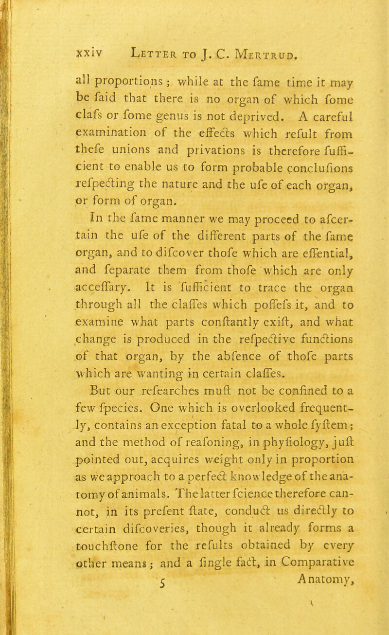 all proportions; while at the fame time it may be faid that there is no organ of which fome clafs or fome genus is not deprived. A careful examination of the effeds which refiilt from thefe unions and privations is therefore fuffi- cient to enable us to form probable conclufions refpecfling the nature and the ufe of each organ, or form of organ. In the fame manner we may proceed to afcer- tain the ufe of the different parts of the famq organ, and to difcover thofe which are elFential, and feparate them from thofe which are only accefTary. It is 'fufficient to trace the organ through all the clalFcs which poffefs it, and to .examine what parts conftantly exift, and what change is produced in the refpecftive funcflions of that organ, by the abfence of thofe parts which are wanting in certain clafTes. But our refearches muft not be confined to a few fpecies. One which is overlooked frequent- ly, contains an exception fatal to a whole fyfrem; and the method of reafoning, in phyfiology, jufh pointed out, acquires weight only in proportion as we approach to a perfed: knowledge of the ana- tomy of animals. The latter fcience therefore can- not, in its prefent flate, condud us direclly to certain difcoveries, though it already forms a touchftone for the rcfults obtained by every Qther means; and a fingle fad, in Comparative ^ A natomy, V