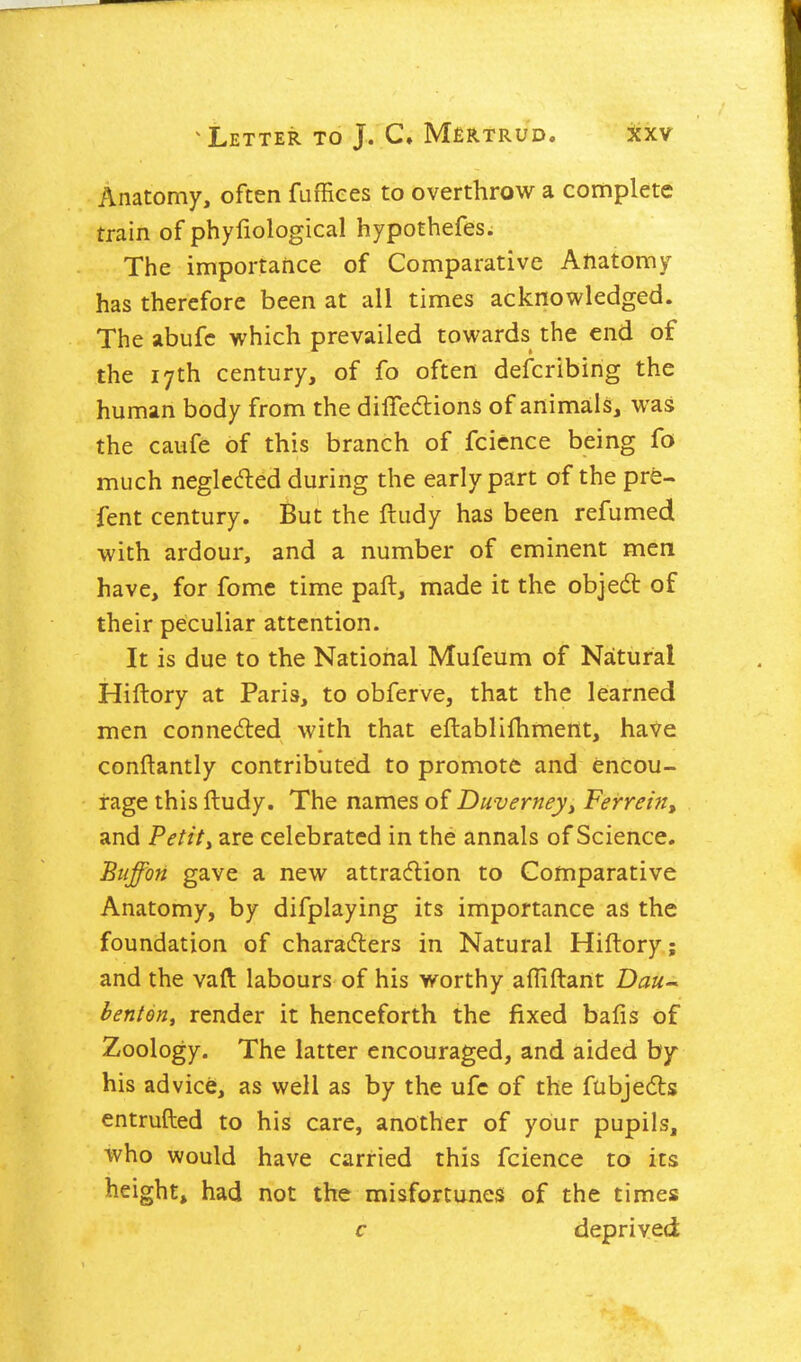 Anatomy, often fuffiees to overthrow a complete train of phyfiological hypothefes. The importance of Comparative Aftatomy has therefore been at all times acknowledged. The abufc which prevailed towards the end of the 17th century, of fo often defcribing the human body from the diffedlions of animals, was the caufe of this branch of fcicnce being fo much negleded during the early part of the pre- fent century. But the ftudy has been refumed with ardour, and a number of eminent men have, for fome time paft, made it the objedt of their peculiar attention. It is due to the National Mufeum of Natural Hiftory at Paris, to obferve, that the learned men connected with that eftabliihment, haVe conftantly contributed to promote and encou- rage this ftudy. The names of Duverneyy Ferrein, and Petiti are celebrated in the annals of Science. Btiffon gave a new attracflion to Comparative Anatomy, by difplaying its importance as the foundation of charadlers in Natural Hiftory.; and the vaft labours of his worthy afliftant Dau-^ benton, render it henceforth the fixed balls of Zoology. The latter encouraged, and aided by his advice, as well as by the ufc of the fubjedts entrufted to his care, another of your pupils, who would have carried this fcience to its height, had not the misfortunes of the times c deprived
