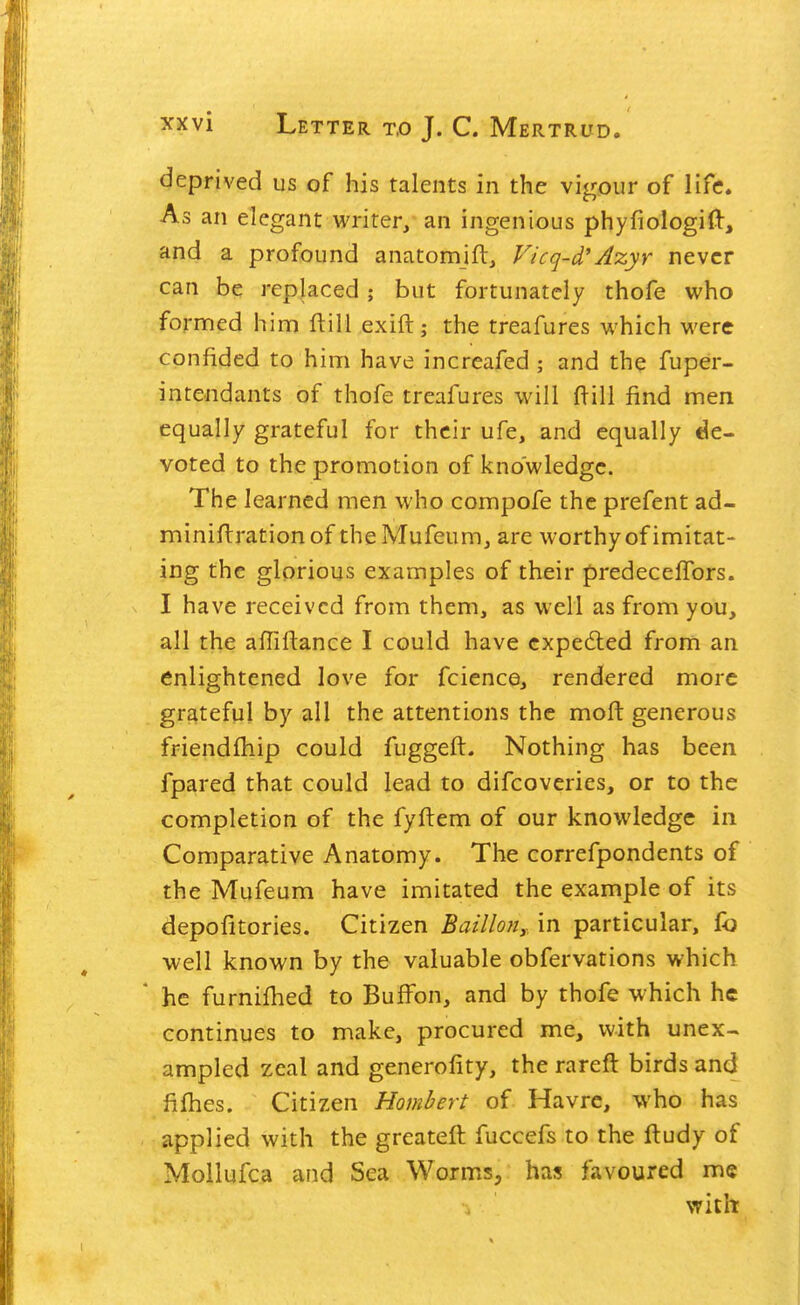 deprived us of his talents in the vigour of life. As an elegant writer, an ingenious phyfiologifl:, and a profound anatomift, Vicq-d'Azyr never can be replaced; but fortunately thofe who formed him ftill exifl:; the treafures which were confided to him have increafed ; and the fuper- inte-ndants of thofe treafures will ftill find men equally grateful for their ufe, and equally de- voted to the promotion of knowledge. The learned men who compofe the prefent ad- miniflrationof theMufeum, are worthy of imitat- ing the glorious examples of their predecefTors. I have received from them, as well as from you, all the affiftance I could have cxpe6led from an enlightened love for fcience, rendered more grateful by all the attentions the moft generous friendlhip could fuggeft. Nothing has been fpared that could lead to difcoveries, or to the completion of the fyftem of our knowledge in Comparative Anatomy. The correfpondents of the Mufeum have imitated the example of its depofitories. Citizen Baillon,.. in particular, fo well known by the valuable obfervations which he furnifhed to Buffon, and by thofe which he continues to make, procured me, with unex- ampled zeal and generofity, the rareft birds and fifties. Citizen Hombert of Havre, who has applied with the greateft fuccefs to the ftudy of Mollufca and Sea Worms, has favoured me with