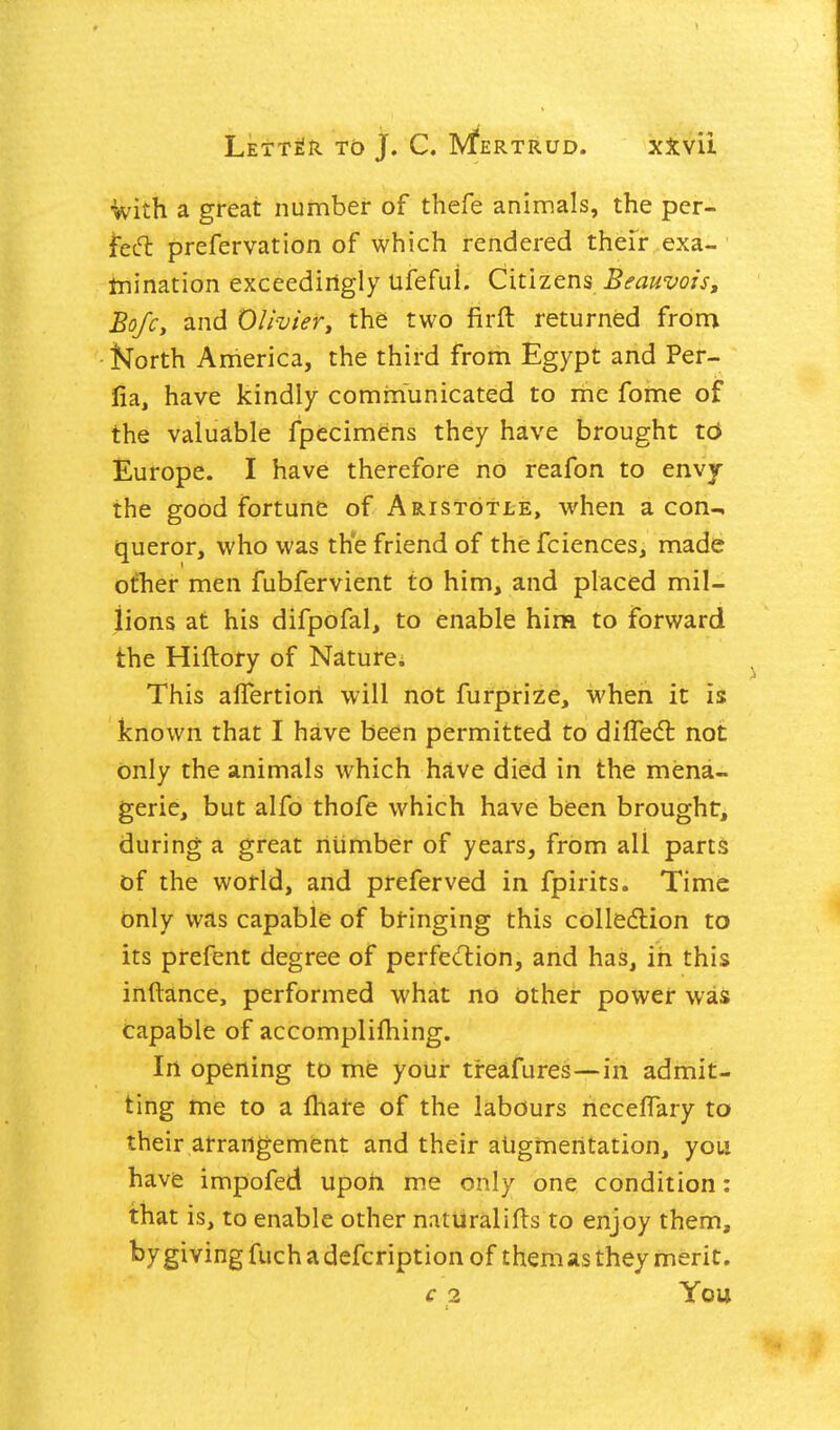 ■With a great number of thefe animals, the per- fed: prefervation of which rendered thefr exa- tnination exceediilgly ufefuL Citizens Beauvois, BofCy and Olivier^ the two firft returned from North America, the third from Egypt and Per- fia, have kindly communicated to me fome of the valuable fpecimens they have brought 16 Europe. I have therefore no reafon to envy the good fortune of Aristotle, when aeon-, queror, who was th°e friend of thefciences, made ofhei* men fubfervient to him, and placed mil- lions at his difpofal, to enable hina to forward the Hiftory of Nature; This aifertiori will not furprize, when it is known that I have been permitted to diffedl not only the animals which have died in the mena- gerie, but alfo thofe which have been brought, during a great riiimber of years, from all parts of the world, and preferved in fpirits. Time only was capable of bringing this collecftion to its prefent degree of perfedliion, and has, in this inftance, performed what no other power was capable of accomplifhing. In opening to me your treafures—in admit- ting me to a fhare of the labours necelTary to their arrangement and their aligmeritation, you havfe impofed upon me only one condition; that is, to enable other natiiralifls to enjoy them, by giving fuch a defcription of them as they merit, € 2 You