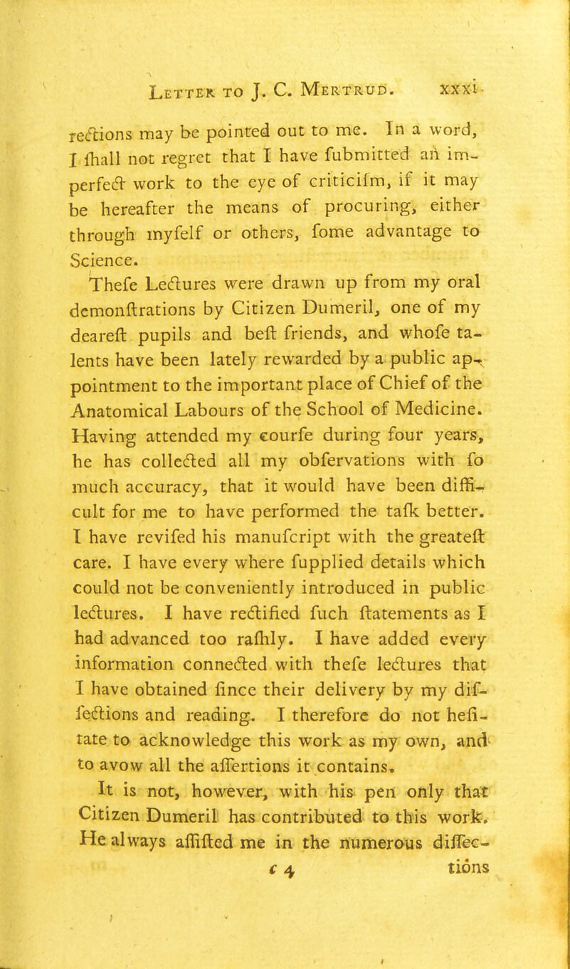 recfcions may be pointed out to me. In a word, I fhall not regret that I have fubmitted ail im- perfect work to the eye of criticilm, if it may be hereafter the means of procuring, either through myfelf or others, fome advantage to Science. Thefe Leftures were drawn up from my oral dcmonftrations by Citizen Dumeril, one of my deareft pupils and belt friends, and whofe ta- lents have been lately rewarded by a public ap-, pointment to the important place of Chief of the Anatomical Labours of the School of Medicine. Having attended my courfe during four years, he has coUecfled all my obfervations with fo much accuracy, that it would have been diffi- cult for me to have performed the tafk better. I have revifed his manufcript with the greateft care. I have every where fupplied details which could not be conveniently introduced in public lediures. I have redlified fuch ftatements as I had advanced too rafhly. I have added every information connefted with thefe ledures that I have obtained lince their delivery by my dif- feClions and reading. I therefore do not hefi- tate to acknowledge this work as my own, and to avow all the alTertions it contains. It is not, however, with his pen only that Citizen Dumeril has contributed to this work. He always aflifted me in the numerous diflec- € 4 tions