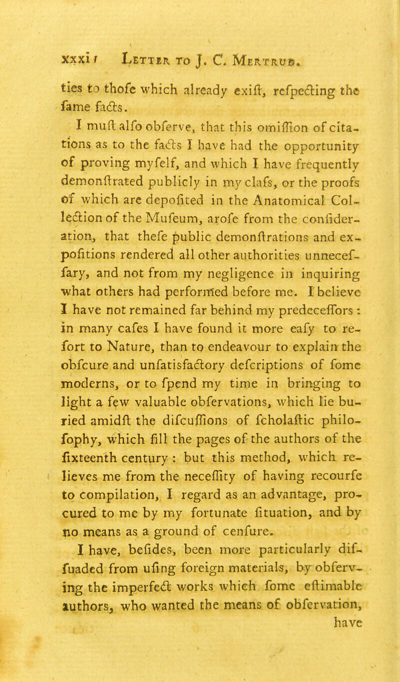 ties to thofe which already exifl, rcfpediing the fame fads. I muft alfo obferve, that this omilHon of cita- tions as to the fads I have had the opportunity of proving myfelf, and which I have frequently demonftrated publicly in my clafs, or the proofs of which arc depofited in the Anatomical Col- ledlion of the Mufeum, arofe from the conlider- ation, that thefe j:)ublic demonftrations and ex- pofitions rendered all other authorities unnecef- fary, and not from my negligence in inquiring -what others had performed before me. I believe I have not remained far behind my predeceflbrs : in many cafes I have found it more eafy to re- fort to Nature, than to endeavour to explain the obfcure and unfatisfadory defcriptions of fomc moderns, or to fpend my time in bringing to light a f^w valuable obfervations, which lie bu- ried amidft the difcufiions of fcholaftic philo- fophy, which fill the pages of the authors of the iixteenth century ; but this method, which re- lieves me from the necefTity of having recourfe to compilation, I regard as an advantage, pro- cured to me by my fortunate fituation, and by p.0 means as a ground of cenfure. I have, befides, been more particularly dif- fuaded from ufing foreign materials, by obferv- ing the imperfedt works which fome eftimable authors, who wanted the means of obfervation, have