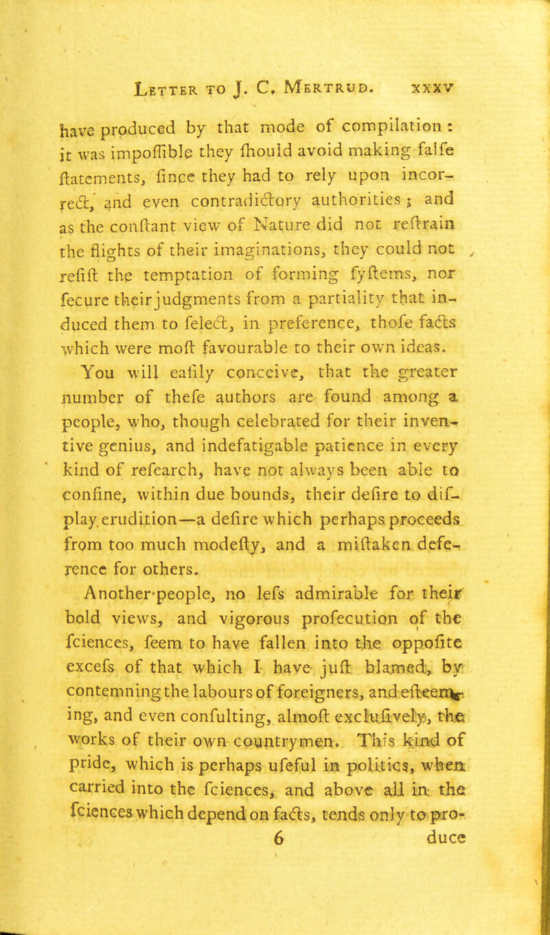 have produced by that mode of compilation : It was impoflible they fhouid avoid making falfe ftatcments, finec they had to rely upon incor- jt&t even contradidory authorities j and as the conftant view of Nature did not reftrain the flights of their imaginations, they could not ^ refift the temptation of forming fyftems, nor fecure their judgments from a partiality that in- duced them to felecl, in preference, thofe fad:s which were moft favourable to their own ideas. You will ealily conceive, that the greater number of thefe authors are found among a people, who, though celebrated for their inven- tive genius, and indefatigable patience in every kind of refearch, have not always been able to confine, within due bounds, their defire to dif- play erudition—a defire which perhaps proceeds from too much modefty, and a miftaken defe>^ rence for others. Another-people, no lefs admirable for their bold views, and vigorous profecution of the fciences, feem to have fallen into the oppofitc excefs of that which I have juft blamed;, by-^ contemning the labours of foreigners, and efbeenor ing, and even confulting, almofi: exclufively, tK-e works of their own countrymen. This kixvd of pride, which is perhaps ufeful in poUti-cs, when carried into the fciences, and above all in the fciences which depend on fads, tends only to pro- 6 duce