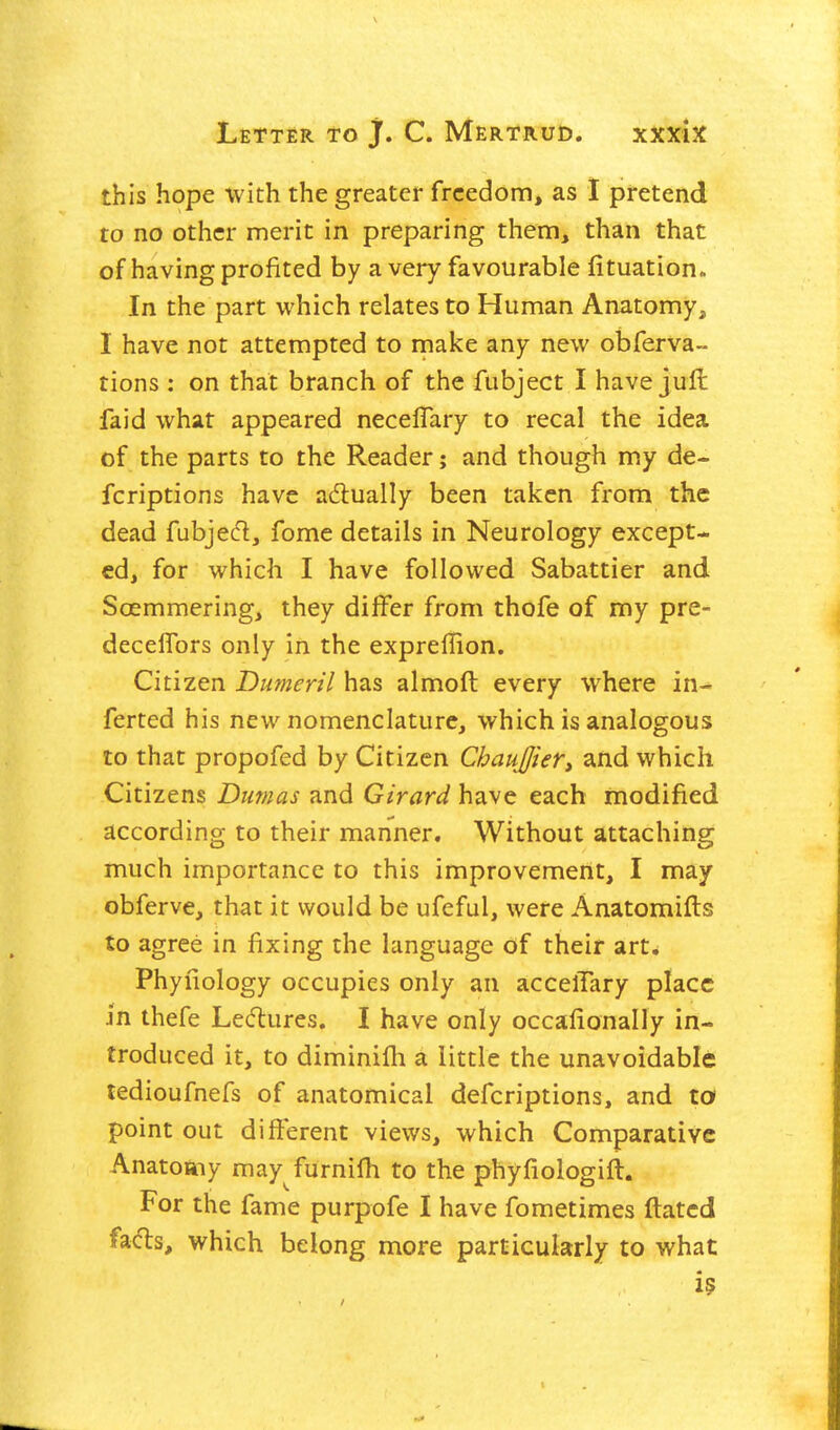this hope with the greater freedom, as 1 pretend to no other merit in preparing them, than that of having profited by a very favourable fituation» In the part which relates to Human Anatomy, 1 have not attempted to make any new obferva- tions : on that branch of the fubject I have jufl faid what appeared necelTary to recal the idea of the parts to the Reader; and though my de- fcriptions have adlually been taken from the dead fubjecl, fome details in Neurology except- ed, for which I have followed Sabattier and Soemmering, they differ from thofe of my pre- decelTors only in the expreilion. Citizen Dumeril has almoft every where in- ferted his new nomenclature, which is analogous to that propofed by Citizen ChaufJieTt and which Citizens Dumas and Girard have each modified according to their manner. Without attaching much importance to this improvement, I may obferve, that it would be ufeful, were Anatomifls to agree in fixing the language of their art. Phyfiology occupies only an accelTary place in thefe Ledures. I have only occafionally in- troduced it, to diminifli a little the unavoidable tedioufnefs of anatomical defcriptions, and ta point out different views, which Comparative Anatoaiy may furnifh to the phyfiologift. For the fame purpofe I have fometimes dated fads, which belong more particularly to what