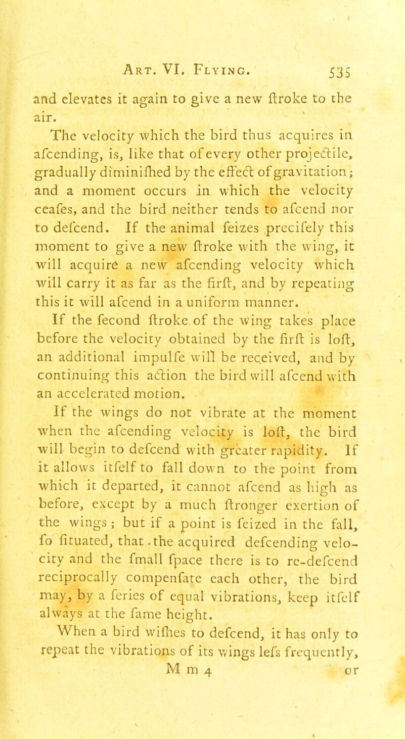 and elevates it again to give a new ftroke to the air. The velocity which the bird thus acquires in afcending, is, like that of every other projedlile, gradually diminifhed by the effedl of gravitation; and a moment occurs in which the velocity ceafes, and the bird neither tends to afcend nor to defcend. If the animal feizes precifely this moment to give a new ftroke with the wing, it will acquire a new afcending velocity which will carry it as far as the firft, and by repeating this it will afcend in a uniform manner. If the fecond ftroke of the wing takes place before the velocity obtained by the firft is loft, an additional impulfe will be received, and by continuing this action the bird will afcend with an accelerated motion. If the wings do not vibrate at the moment when the afcending velocity is loft, the bird will begin to defcend with greater rapidity. If it allows itfelf to fall down to the point from which it departed, it cannot afcend as high as before, except by a much ftronger exertion of the wings; but if a point is fcized in the fiiU, fo fituated, that .the acquired defcending velo- city and the fmall fpace there is to rc-defcend reciprocally compenfate each other, the bird may, by a feries of equal vibrations, keep itfelf always at the fame height. When a bird wiflies to defcend, it has only to repeat the vibrations of its wings lefs frequently, M m 4 or