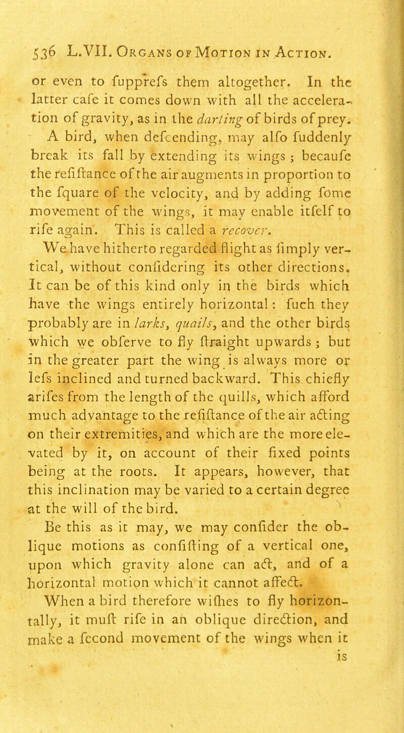 or even to fupprefs them altogether. In the latter cafe it comes down with all the accelera- tion of gravity, as in the darling o{ birds of prey. A bird, when defcending, may alfo fuddenly break its fall by extending its wings ; becaufe the reiiftance of the air augments in proportion to the fquare of the velocity, and by adding fome movement of the wings, it may enable itfelf to rife ag^ain. This is called a recover. We have hitherto regarded flight as limply ver- tical, without confidering its other directions. It can be of this kind only in the birds which have the wings entirely horizontal: fuch they probably are in larksy quails, and the other birds which we obferve to fly flraight upwards ; but in the greater part the wing is always more or lefs inclined and turned backward. This chiefly arifes from the length of the quills, which afford much advantage to the reflftance of the air afting on their extremities, and which are the more ele- vated by it, on account of their fixed points being at the roots. It appears, however, that this inclination may be varied to a certain degree at the will of the bird. Be this as it may, we may confider the ob- lique motions as confiding of a vertical one, upon which gravity alone can acfl, and of a horizontal motion which it cannot affecfl. When a bird therefore wifiies to fly horizon- tally, it mufl: rife in an oblique diredion, and make a fccond movement of the wings when it is