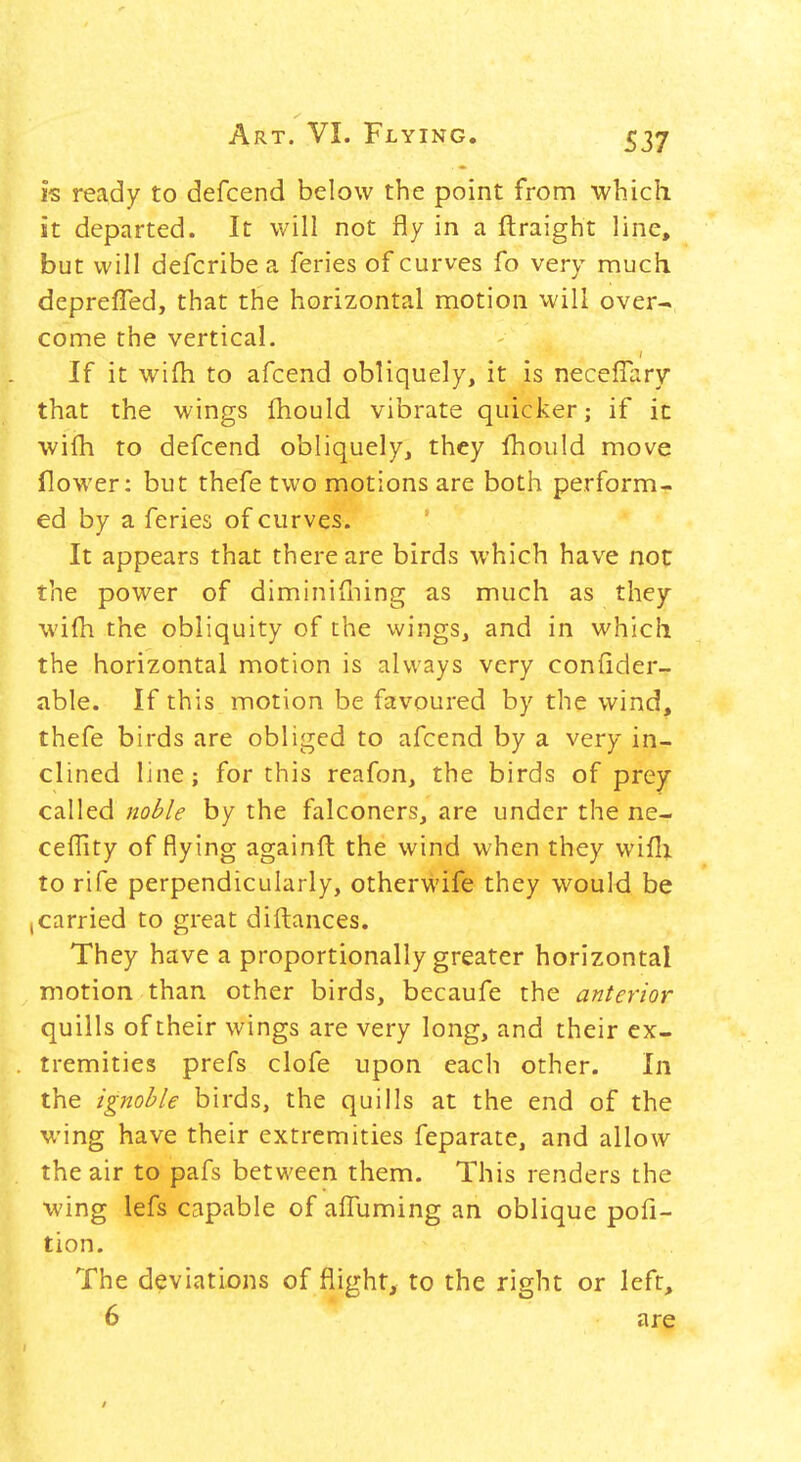 is ready to defcend below the point from which it departed. It will not fly in a ftraight line, but will defcribe a feries of curves fo very much, deprefled, that the horizontal motion will over- come the vertical. If it wifh to afcend obliquely, it is neceflary that the wings fhould vibrate quicker; if ic wilh to defcend obliquely, they fhould move flower: but thefe two motions are both perform- ed by a feries of curves. It appears that there are birds which have not the power of diminifliing as much as they wifh the obliquity of the wings, and in which the horizontal motion is always very confider- able. If this motion be favoured by the wind, thefe birds are obliged to afcend by a very in- clined line; for this reafon, the birds of prey called noble by the falconers, are under the ne- ceffity of flying againft the wind when they wifli to rife perpendicularly, otherwife they would be (Carried to great diftances. They have a proportionally greater horizontal motion than other birds, becaufe the anterior quills of their wings are very long, and their ex- tremities prefs clofe upon each other. In the ignoble birds, the quills at the end of the wing have their extremities feparate, and allow the air to pafs between them. This renders the wing lefs capable of affuming an oblique pofi- tion. The deviations of flight, to the right or left, 6 are