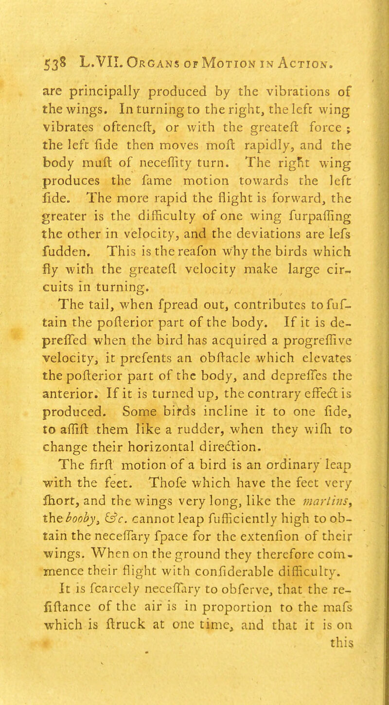 are principally produced by the vibrations of the wings. In turning to the right, the lefc wing vibrates ofteneft, or with the greateft force ; the left fide then moves moft rapidly, and the body muft of neceffity turn. The riglit wing produces the fame motion towards the left fide. The more rapid the flight is forward, the greater is the difficulty of one wing furpafling the other in velocity, and the deviations are lefs fudden. This is the reafon why the birds which fly with the greatefl velocity make large cir- cuits in turning. The tail, when fpread out, contributes tofuf- tain the pofterior part of the body. If it is de- prefied when the bird has acquired a progreflive velocity, it prefents an obfi-acle which elevates the pofterior part of the body, and deprelTes the anterior. If it is turned up, the contrary efFe6l is produced. Some birds incline it to one fide, to afiift them like a rudder, when they wifii to change their horizontal direction. The firfi motion of a bird is an ordinary leap with the feet. Thofe which have the feet very fhort, and the wings very long, like the marlijis, th^booby^ &'c. cannot leap fufficiently high to ob- tain the neceffary fpace for the extenfion of their wings. When on the ground they therefore com- mence their flight with confiderable difficulty. It is fcarcely necefl!ary to obferve, that the re- fiflance of the air is in proportion to the mafs which is fl:ruck at one time, and that it is on this