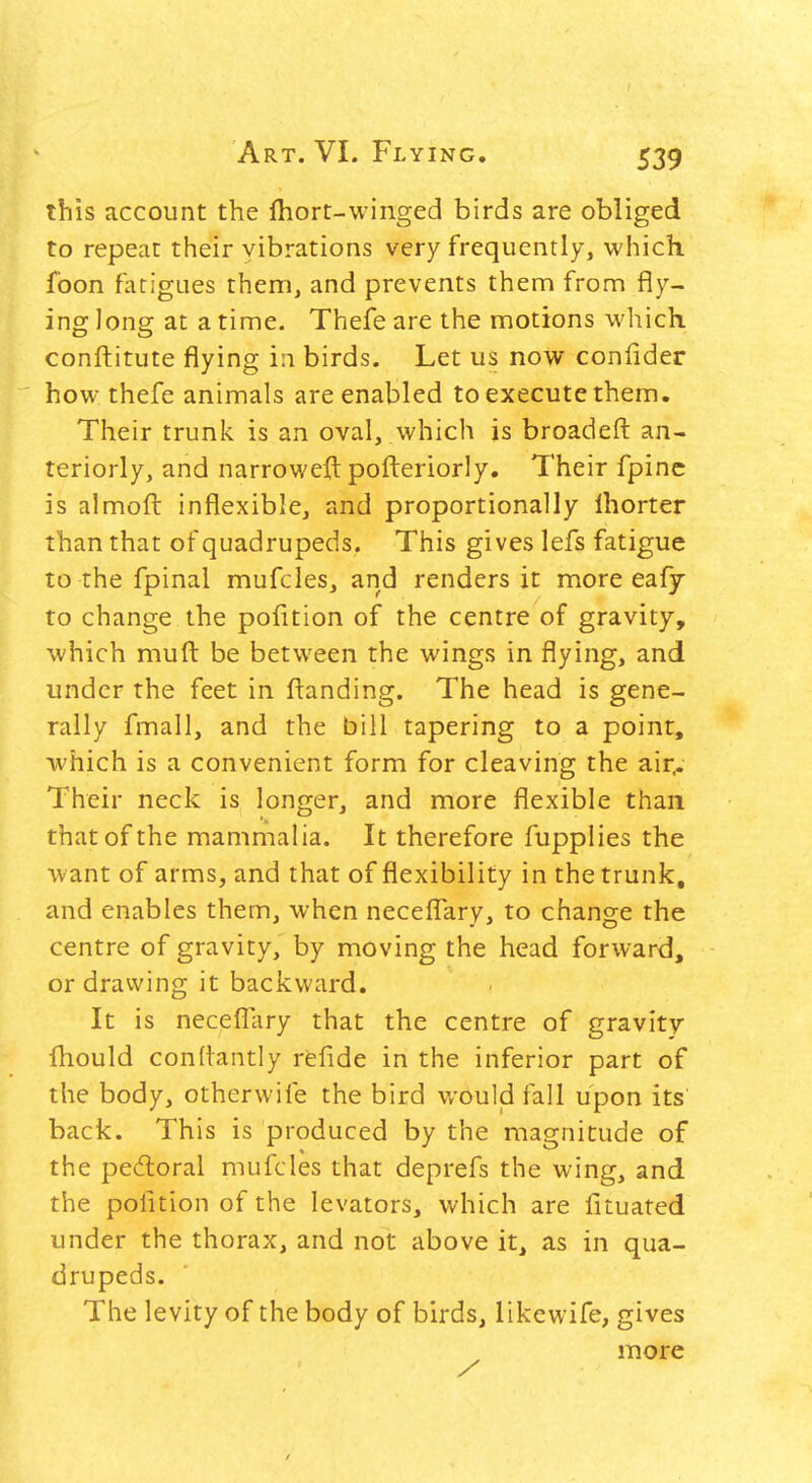 this account the fliort-winged birds are obliged to repeat their vibrations very frequently, which foon fatigues thenri, and prevents them from fly- ing long at a time. Thefe are the motions which conftitute flying in birds. Let us now confider how thefe animals are enabled to execute them. Their trunk is an oval, which is broadeft an- teriorly, and narroweft pofteriorly. Their fpinc is almofl: inflexible, and proportionally Ihorter than that of quadrupeds. This gives lefs fatigue to the fpinal mufcles, and renders it more eafy to change the poiition of the centre of gravity, which muft be between the wings in flying, and under the feet in ftanding. The head is gene- rally fmall, and the bill tapering to a point, which is a convenient form for cleaving the air^- Their neck is longer, and more flexible than that of the mammalia. It therefore fupplies the want of arms, and that of flexibility in the trunk, and enables them, when neceflTary, to change the centre of gravity, by moving the head forward, or drawing it backward. It is necefl^ary that the centre of gravity fhould conltantly refide in the inferior part of the body, otherwife the bird v/ouljd fall upon its back. This is produced by the magnitude of the pedloral mufcles that deprefs the wing, and the pofition of the levators, which are fituated under the thorax, and not above it, as in qua- drupeds. The levity of the body of birds, likewife, gives more