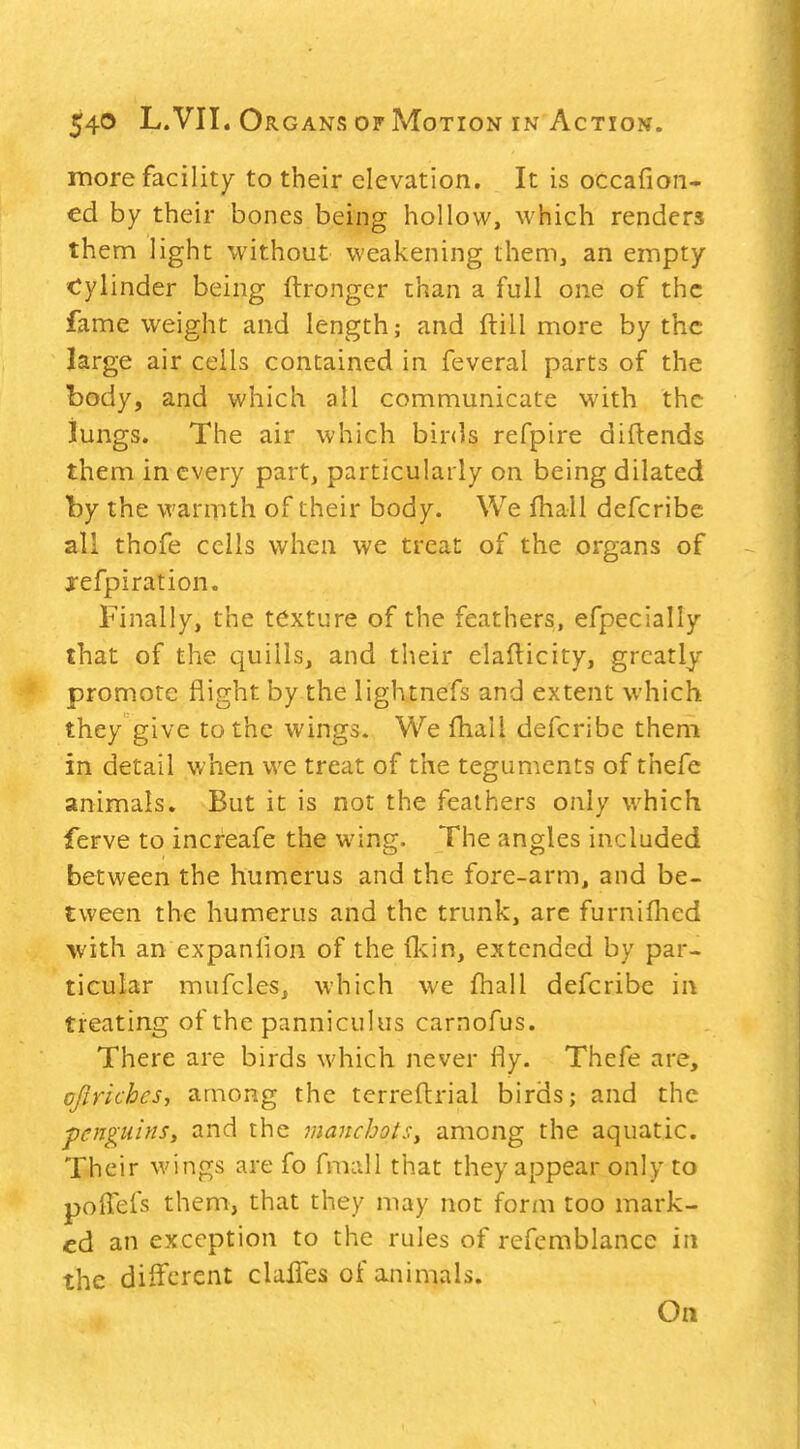 more facility to their elevation. It is occafion- ed by their bones being hollow, which renders them light without weakening them, an empty <^ylinder being ftrongcr than a full one of the fame weight and length; and ftill more by the large air cells contained in feveral parts of the body, and which all communicate with the iungs. The air which binls refpire diflends them in every part, particularly on being dilated by the warmth of their body. We fhall defcribe all thofe cells when we treat of the organs of j-efpiration. Finally, the texture of the feathers, efpecially that of the quills, and their elaflicity, greatly promote flight by the lightnefs and extent which they give to the wings. We fhall defcribe them in detail when we treat of the teguments of thefe animals. But it is not the feathers only which ferve to increafe the wing. The angles included between the humerus and the fore-arm, and be- tween the humerus and the trunk, arc furnifhed with an expanlion of the (kin, extended by par- ticular mufcles, which we fhall defcribe in treating of the pannicuUis carnofus. There are birds which never fly. Thefe are, qftriches, among the terrefl:rial birds; and the penguins, and the jnancbots, among the aquatic. Their wings are fo fmall that they appear only to poiTefs them, that they may not form too mark- ed an exception to the rules of refemblance in the different clulTes of animals. On