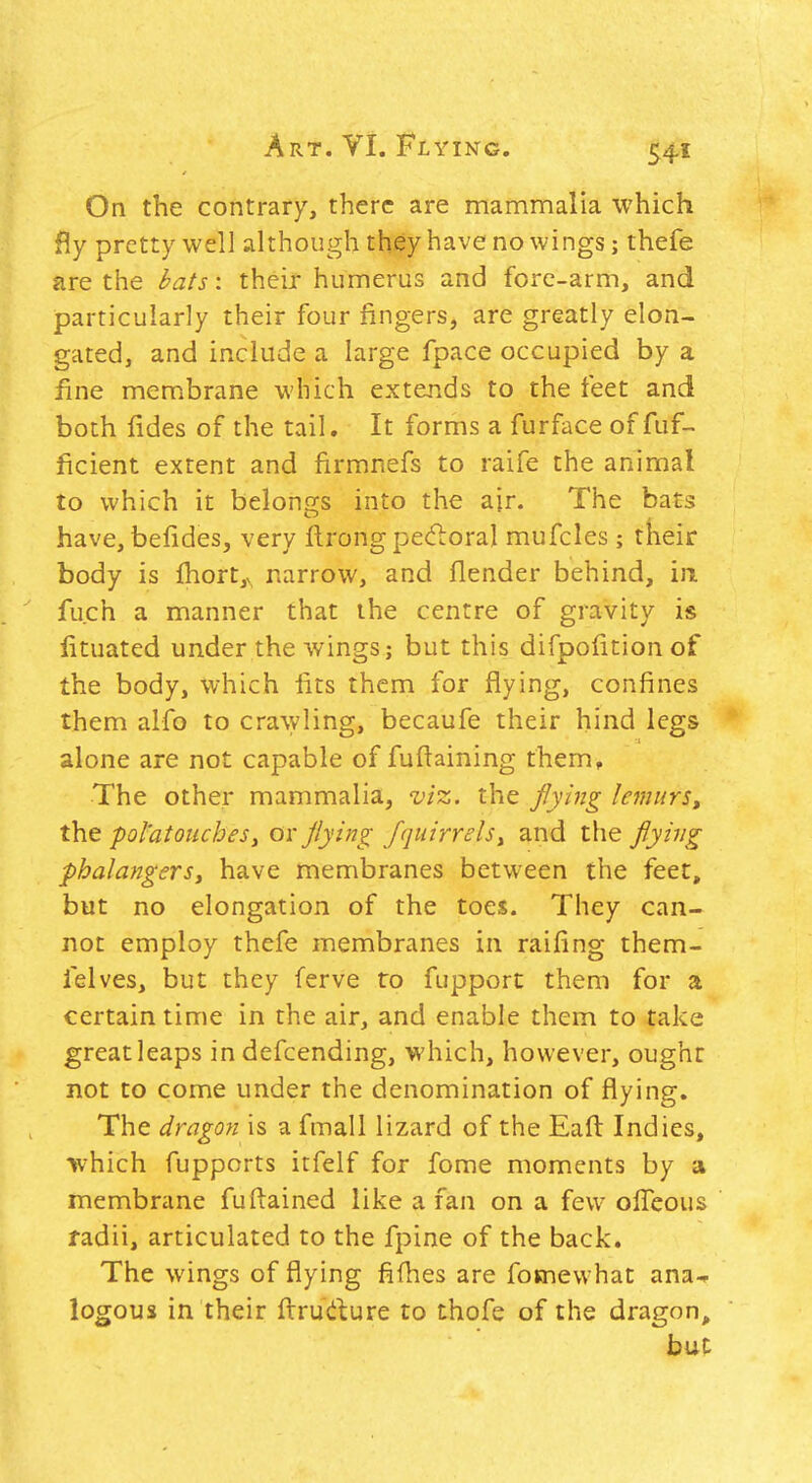 On the contrary, there are mammalia which fly pretty well although they have no wings; thefe are the bats: their humerus and fore-arm, and particularly their four fingers, are greatly elon- gated, and include a large fpace occupied by a fine membrane which extends to the feet and both fides of the tail. It forms a furface of fuf- ficient extent and firmnefs to raife the animal to which it belongs into the air. The bats have, befides, very ftrong pecfloral mufcles ; tkeir body is fliort,v, narrow, and fiender behind, in fuch a manner that the centre of gravity is fituated under the wings; but this difpofition of the body, which fits them for flying, confines them alfo to cra\yling, becaufe their hind legs alone are not capable of fuftaining them. The other mammalia, viz. the jlying lemurs^ the pol'atoiicheSy ox jlying fquirrelsy and the flying phalangerSi have membranes between the feet, but no elongation of the toes. They can- not employ thefe membranes in raifing them- felves, but they ferve to fupport them for a certain time in the air, and enable them to take great leaps in defcending, which, however, ought not to come under the denomination of flying. The dragon is a fmali lizard of the Eafl: Indies, •which fupports itfelf for fome moments by a membrane fuRained like a fan on a few olTeous radii, articulated to the fpine of the back. The wings of flying fifhes are fosnewhat ana-^ logous in their firrudure to thofe of the dragon^ but