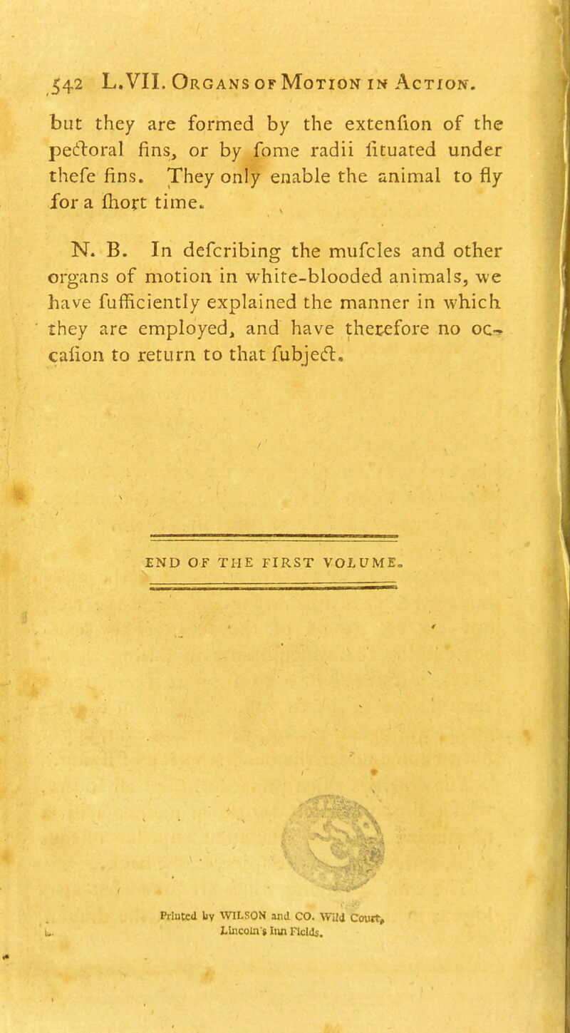 but they are formed by the extenfion of the pe(i:l:oral fins, or by fome radii lituated under thefe fins. They only enable the animal to fly for a ftioft time. N. B. In defcribing the mufcles and other organs of motion in white-blooded animals, we have fufficiently explained the manner in which they are employed, and have therefore no oc-^ caiion to return to that fubjecfl. END OF THE FIRST VOLUME, Printed liy WILSON and CO. Wild Court, Lincoiaj Iiui Fields.
