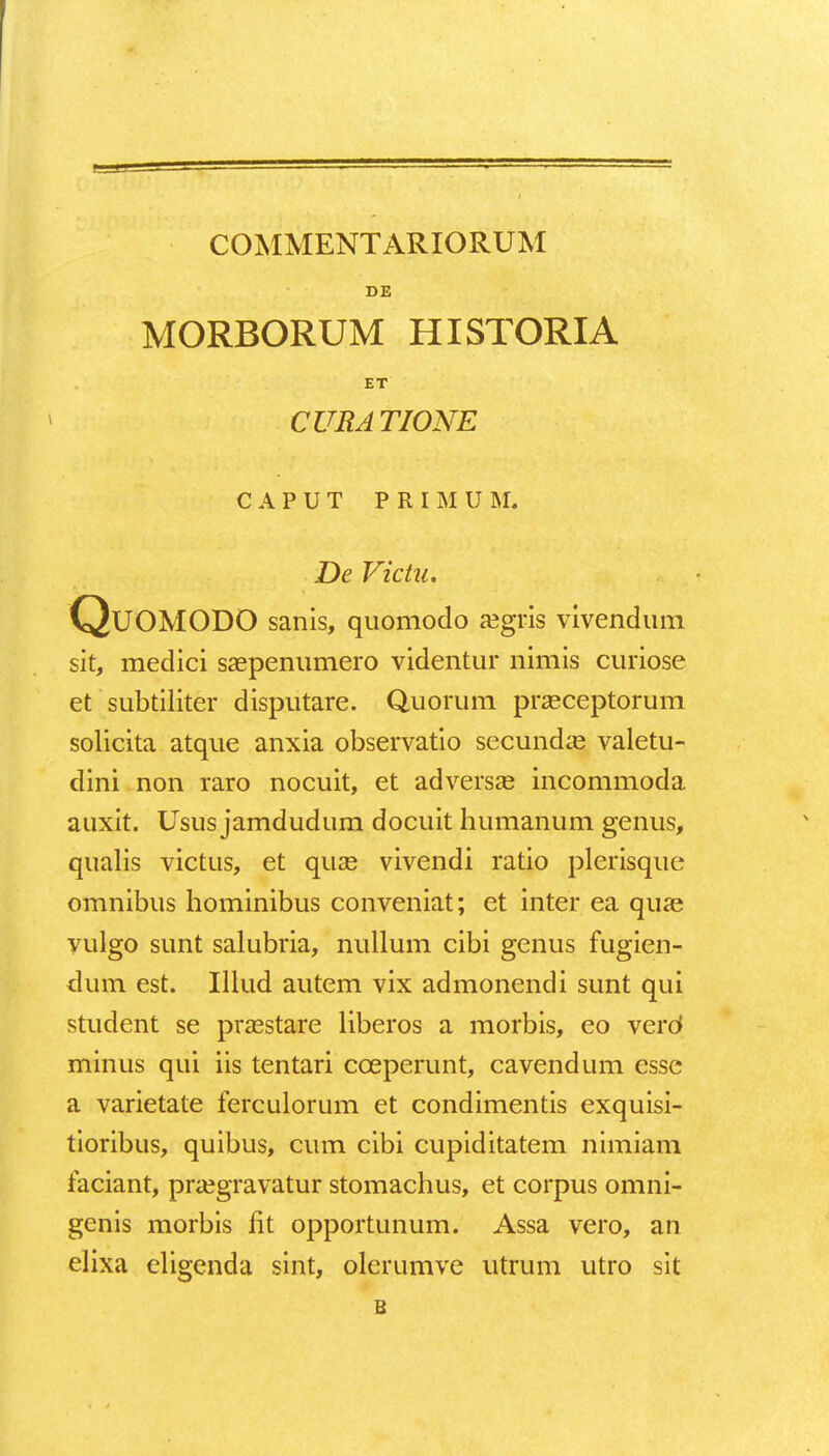 COMMENTARIORUM DE MORBORUM HISTORIA ET CURATIONE C A P U T PRIMUM. De Victu. QuOMODO sanis, quomodo aegris vivendum sit, medici saepenumero videntur nimis curiose et subtiliter disputare. Quorum praeceptorum solicita atque anxia observatio secundae valetu- dini non raro nocuit, et adversae incommoda auxit. Usus jamdudum docuit humanum genus, qualis victus, et quae vivendi ratio plerisque omnibus hominibus conveniat; et inter ea qua? vulgo sunt salubria, nullum cibi genus fugien- dum est. Illud autem vix admonendi sunt qui student se prsestare liberos a morbis, eo verd minus qui iis tentari cceperunt, cavendum essc a varietate ferculorum et condimentis exquisi- tioribus, quibus, cum cibi cupiditatem nimiam faciant, praegravatur stomachus, et corpus omni- genis morbis fit opportunum. Assa vero, an elixa eligenda sint, olerumve utrum utro sit B