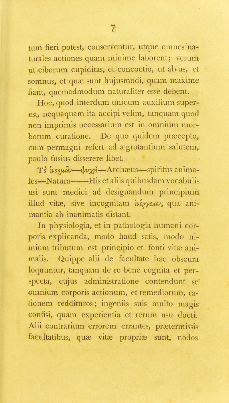 tum fieri potest, conservcntur, utque omnesna- turales actiones quam minime laborent; verum ut ciborum cupiditas, et concoctio, ut alvus, et somnus, et qua3 sunt hujusmodi, quam maxime fiant, quemadmodum naturaliter esse debcnt. Hoc, quod interdum unicum auxilium super- est, nequaquam ita accipi velim, tanquam quod non imprimis necessarium est in omnium mor- borum curatione. De quo quidem prascepto, cum permagni refert ad aegrotantium salutem, paulo fusius disserere libet. To Ivogpuv—ij/u%?j—Archaeus—spiritus anima- les—Natura His et aliis quibusdam vocabulis usi sunt medici ad designandum principium illud vita3, sive incognitam ivegyeiuv, qua ani- mantia ab inanimatis distant. In physiologia, et in pathologia humani cor- poris explicanda, modo haud satis, modo ni- mium tributum est principio et fonti vitas ani- malis. Quippe alii de facultate hac obscura loquuntur, tanquam de re bene cognita ct per- specta, cujus administratione contendunt se omnium corporis actionum, et remediorum, ra- tionem reddituros; ingeniis suis multo magis confisi, quam experientia et rerum usu docti. Alii contrarium errorem errantes, prsetermissis facultatibus, quse vitas proprias sunt, nodos