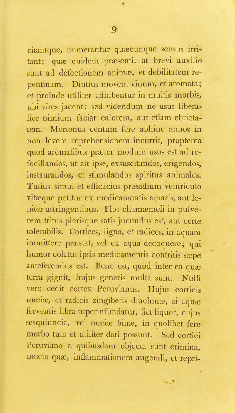 citantque, numerantur quaecunque sensus irri- tant; quae quidem praesenti, at brevi auxilio sunt ad defectionem animae, et debilitatem re- pentinam. Diutius movent vinum, et aromata; et proinde utiliter adhibentur in niultis morbis, ubi vires jacent: sed videndum ne usus libera- lior nimium faciat calorem, aut etiam ebrieta- tem. Mortonus centum fere abhinc annos in non levem reprehensionem incurrit, propterea quod aromatibus praeter modum usus est ad re- focillandos, ut ait ipse, exsuscitandos, erigendos, instaurandos, et stimulandos spiritus animales. Tutius simul et efficacius praesidium ventriculo vitaeque petitur ex medicamentis amaris, aut le- niter astringentibus. Flos chamaemeli in pulve- rem tritus plerisque satis jucundus est, aut certe tblerabilis. Cortices, ligna, et radices, in aquam immittere praestat, vel ex aqua decoquere; qui humor colatus ipsis medicamentis contritis saepe anteferendus est. Bene est, quod inter ea quae terra gignit, hujus generis multa sunt. Nulli vero cedit cortex Peruvianus. Hujus corticis unciae, et radicis zingiberis drachmae, si aquae ferventis libra superinfundatur, fiet liquor, cujus sesquiuncia, vel unciae binae, in quolibet fere morbo tuto et utiliter dari possunt. Sed cortici Peruviano a quibusdam objecta sunt crimina, nescio quae, inflammationem augendi, et repri-