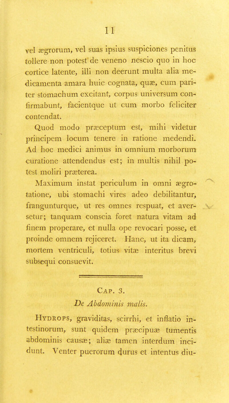 vel aegrorum, vel suas ipsius suspiciones penitus tollere-non potest de veneno nescio quo in hoc cortice latente, illi non deerunt multa alia me- dicamenta amara huic cognata, quae, cum pari- ter stomachum excitant, corpns universum con- iirmabunt, facientque ut cum morbo feliciter contendat. Quod modo praeceptum est, mihi videtur principem locum tenere in ratione medendi. Ad hoc medici animus in omnium morborum curatione attendendus est; in multis nihil po- test moliri praeterea. Maximum instat periculum in omni aegro- tatione, ubi stomachi vires adeo debilitantur, frangunturque, ut res omnes respuat, et aver- setur; tanquam conscia foret natura vitam ad finem properare, et nulla ope revocari posse, et proinde omnem rejiceret. Hanc, ut ita dicam, mortem ventriculi, totius vitae interitus brevi subsequi consuevit. Cap. 3. De Abdominis malis. Hydrops, graviditas, scirrhi, et inflatio in- testinorum, sunt quidem praecipuae tumentis abdominis causas; aliae tamen interdum inci- dunt. Venter puerorum durus et intentus diu-