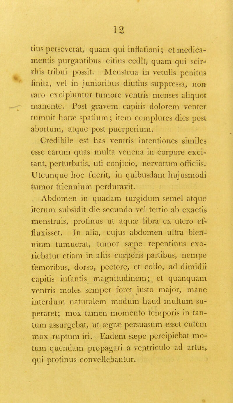 1Q lius pcrseverat, quam qui inflafioni; ctmedica- mcntis purgantibus citius cedit, quam qui scir- rhis tribui possit. Menstrua in vetulis pcnitus finita, vel in junioribus diutius supprcssa, non raro oxcipiuntur tumore ventris menses aliquot manente. Post gravem capitis dolorem venter tumuit horae spatium; item complures dies post abortum, atque post puerperium. Credibile est has ventris intentiones similes esse earum quas multa venena in corpore exci- tant, pcrturbatis, uti conjicio, nervorum officiis. Utcunque hoc fucrit, in quibusdam hujusmodi tumor triennium perduravit. Abdomcn in quadam turgidum semel atque iterum subsidit die sccundo vel tertio ab exactis mcnstruis, protinus ut aqure libra cx utcro ef- rluxissct. In alia, cujus abdomen ultra bien- nium tumuerat, tumor saspe repentinus exo- riebatur etiam in aliis corporis partibus, ncmpe femoribus, dorso, pectore, et collo, ad dimidii capitis infantis magnitudinem; et quanquam ventris moles semper foret justo major, mane interdum naturalem moclum haud multum su- peraret; mox tamen momento tcmporis in tan- tum assurgcbat, ut asgne pcrsuasum esset cutem mox ruptum iri. Eadem sa?pe percipiebat mo- tum quendam propagari a ventriculo ad artus, qui protinus convcllc.bantur.