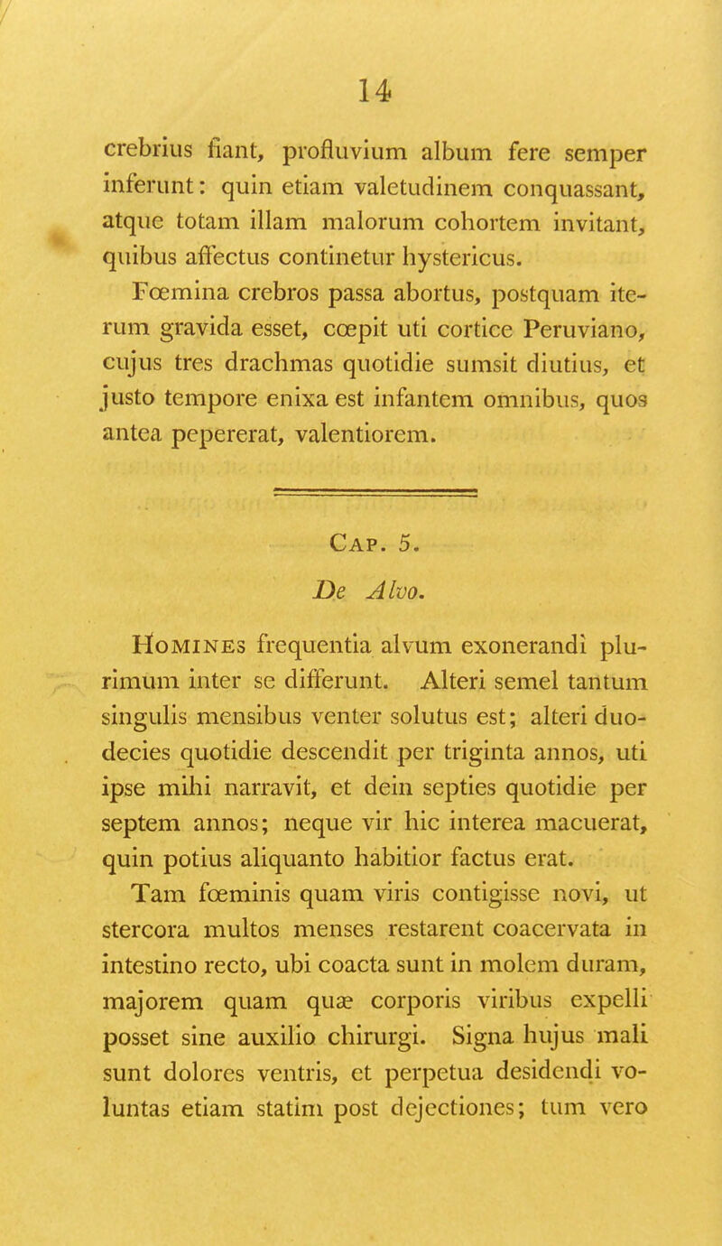 crebrius iiant, profluvium album fere semper inferunt: quin etiam valetudinem conquassant, atque totam illam malorum cohortem invitant, quibus affectus continetur hystericus. Fcemina crebros passa abortus, postquam ite- rum gravida esset, ccepit uti cortice Peruviano, cujus tres drachmas quotidie sumsit diutius, et justo tempore enixaest infantem omnibus, quos antea pepererat, valentiorem. Cap. 5. Be Alvo. Homines frequentia alvum exonerandi plu- rimum inter se differunt. Alteri semel tantum singulis mensibus venter solutus est; alteri duo- decies quotidie descendit per triginta annos, uti ipse mihi narravit, et dein septies quotidie per septem annos; neque vir hic interea macuerat, quin potius aliquanto habitior factus erat. Tam fceminis quam viris contigisse novi, ut stercora multos menses restarent coacervata in intestino recto, ubi coacta sunt in molem duram, majorem quam qua? corporis viribus expelli posset sine auxilio chirurgi. Signa hujus mali sunt dolores ventris, et perpetua desidendi vo- luntas etiam statim post dejectiones; tum vero