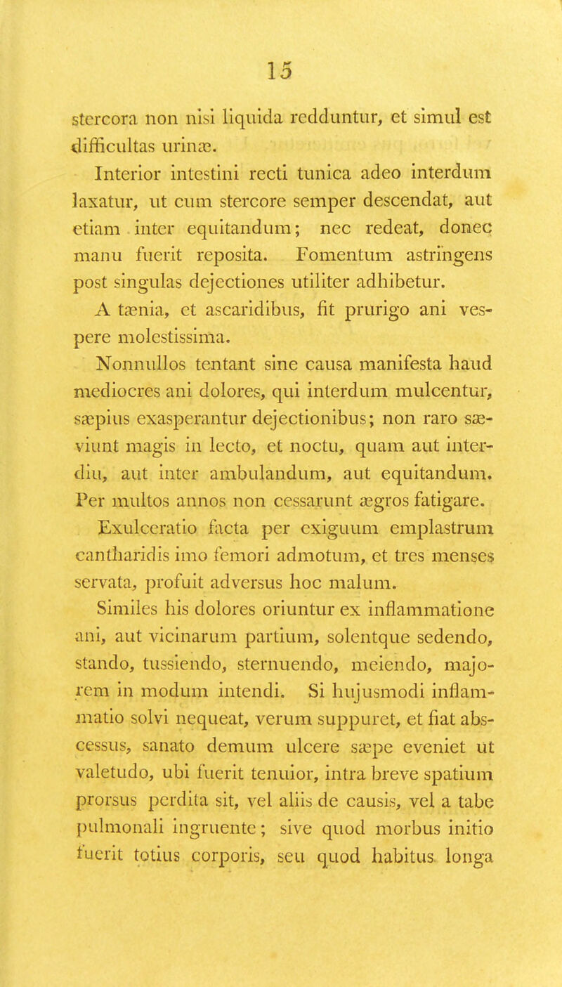 stercora non nisi liquida rcdduntur, et simul est difficultas urinae. Interior intestini recti tunica adeo interdum laxatur, ut cum stercore semper descendat, aut etiam inter equitandum; nec redeat, donec manu fuerit reposita. Fomentum astringens post singulas dejectiones utiliter adhibetur. A taenia, ct ascaridibus, fit prurigo ani ves- pere molestissima. Nonnullos tentant sine causa manifesta haud mediocres ani dolores, qui interdum mulcentur, saepius exasperantur dejectionibus; non raro sae- viunt magis in lecto, et noctu, quam aut inter- diu, aut intcr ambulandum, aut equitandum. Per multos annos non ccssarunt asgros fatigare. Exulceratio facta per cxiguum emplastrum cantharidis imo femori admotum, et tres menses servata, profuit adversus hoc malum. Similes his dolores oriuntur ex inflammatione ani, aut vicinarum partium, solentque sedendo, stando, tussiendo, sternuendo, meiendo, majo- rem in modum intendi. Si hujusmodi inflam- matio solvi nequeat, verum suppuret, et fiat abs- cessus, sanato demum ulcere sa?pe eveniet ut valetudo, ubi fuerit tenuior, intra breve spatium prorsus perdita sit, vel aliis de causis, vel a tabe pulmonali ingruente; sive quod morbus initio fuerit totius corporis, seu quod habitus. longa