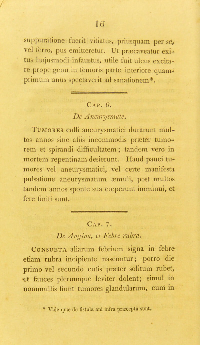 suppuratione fuerit vkiatus, priusquam per se, vel ferro, pus emitteretur. Ut praicaveatur exi- tus hujusmodi infaustus, utile fuit ulcus excita- re propc genu in fcmoris parte interiore quam- primum anus spectavcrit ad sanationem*. Cap. G. Dc Aneurysmaie. Tumores colli aneurysmatici durarunt mul- tos annos sine aliis incommodis pra^ter tumo- rem et spirandi difficultatem; tandem vero in mortem repentinam desierunt. Haud pauci tu- mores vel aneurysmatici, vel certe manifesta pulsatione aneurysmatum amiuli, post multos tandem annos sponte sua cceperunt imminui, et fere finiti sunt. Cap. 7. De Angina, et Febre rubra. Consueta aliarum febrium signa in febre etiam rnbra incipiente nascuntur; porro die primo vel secundo cutis praeter solitum rubet, '■et fauces plerumque leviter dolent; simul in nonnnullis fiunt tumores glandularum, cum in * Vide quK de fistula ani infra pracepta sunt.