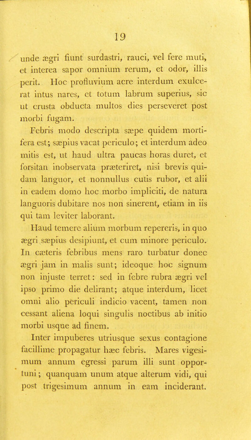 unde aegri fiunt surdastri, rauci, vel fere muti, et interea sapor omnium rerum, et odor, illis perit. Hoc profluvium acre interdum exulce- rat intus nares, et totum labrum superius, sic ut crusta obducta multos dies perseveret post morbi fugam. Febris modo descripta saepe quidem morti- fera est; saepius vacat periculo; et interdum adeo mitis est, ut haud ultra paucas horas duret, et forsitan inobservata prasteriret, nisi brevis qui- dam languor, et nonnullus cutis rubor, et aiii in eadem domo hoc morbo impliciti, de natura languoris dubitare nos non sinerent, etiam in iis qui tam leviter laborant. Haud temere alium morbum repereris, in quo segri saepius desipiunt, et cum minore periculo. In casteris febribus mens raro turbatur donec asgri jam in malis sunt; ideoque hoc signum non injuste terret: sed in febre rubra aegri vel ipso primo die delirant; atque interdum, licet omni alio periculi indicio vacent, tamen non cessant aliena loqui singulis noctibus ab initio morbi usque ad finem. Inter impuberes utriusque sexus contagione facillime propagatur haec febris. Mares vigesi- mum annum egressi parum illi sunt oppor- tuni; quanquam unum atque alterum vidi, qui post trigesimum annum in eam inciderant.