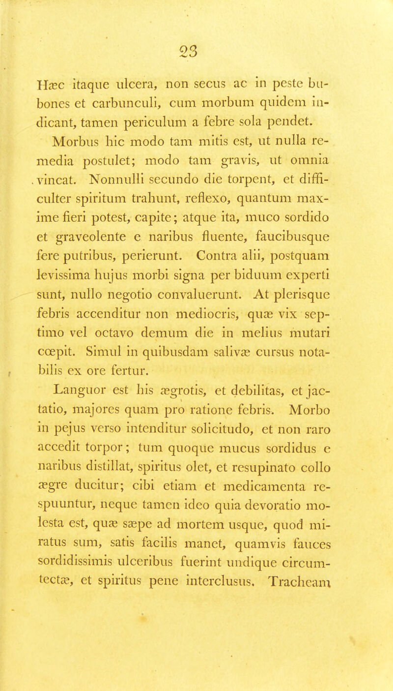 Haec itaque ulcera, non secus ac in peste bu- bones et carbunculi, cum morbum quidem in- dicant, tamen periculum a febre sola pendet. Morbus hic modo tam mitis est, ut nulla re- media postulet; modo tam gravis, ut omnia vincat. Nonnulli secundo die torpent, et diffi- culter spiritum trahunt, reflexo, quantum max- ime fieri potest, capite; atque ita, muco sordido et graveolente e naribus fluente, faucibusque fere putribus, perierunt. Contra alii, postquam levissima hujus morbi signa per biduum experti sunt, nullo negotio convaluerunt. At plerisquc febris accenditur non mediocris, quae vix sep- timo vel octavo demum die in melius mutari ccepit. Simul in quibusdam salivas cursus nota- bilis ex ore fertur. Languor est his aegrotis, et debilitas, et jac- tatio, majores quam pro ratione febris. Morbo in pejus vcrso intenditur solicitudo, et non raro accedit torpor; tum quoque mucus sordidus e naribus distillat, spiritus olet, et resupinato collo a?gre ducitur; cibi etiam et medicamenta re- spuuntur, neque tamen ideo quia devoratio mo- lesta est, quaa saspe ad mortem usque, quod mi- ratus sum, satis facilis manet, quamvis fauces sordidissimis ulceribus fuerint undique circum- tecta?, et spiritus pene intcrclusus. Trachcam
