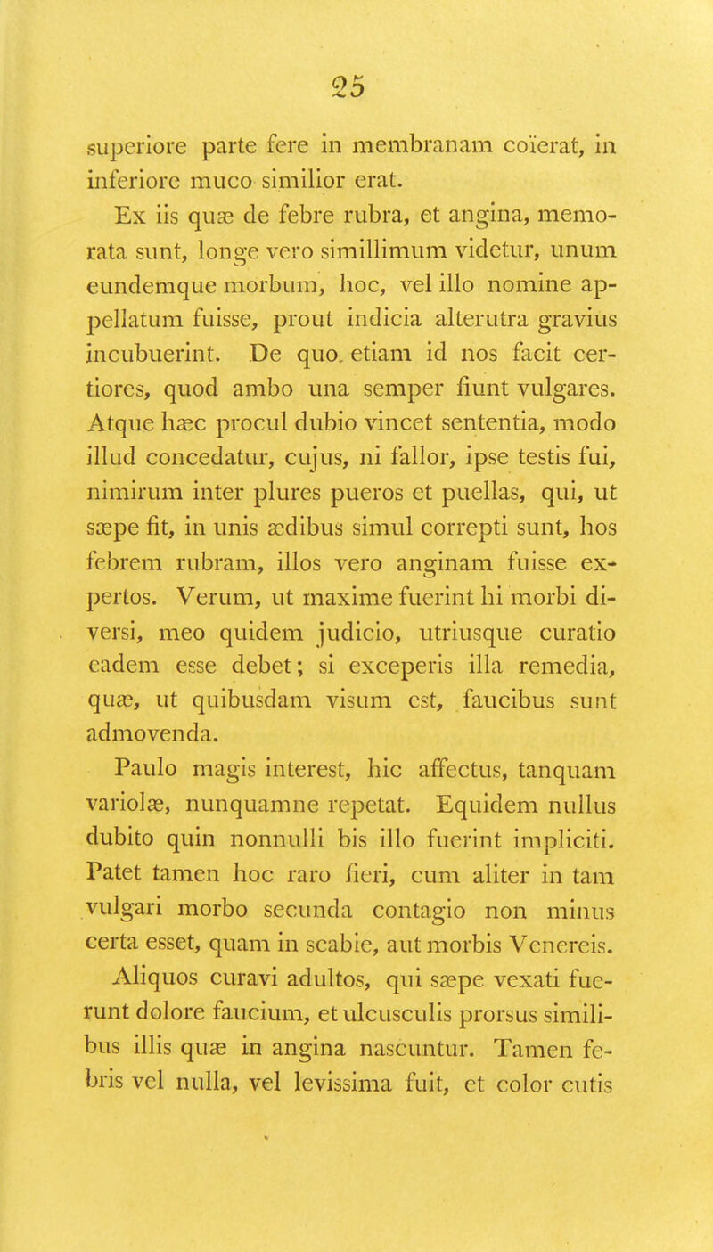 superiore parte fere in membranam coierat, in inferiore muco similior erat. Ex iis qua3 de febre rubra, et angina, memo- rata sunt, longe vero simillimum videtur, unum eundemque morbum, hoc, vel illo nomine ap- pellatum fuisse, prout indicia alterutra gravius incubuerint. De quo. etiam id nos facit cer- tiores, quod ambo una semper fiunt vulgares. Atque hcec procul dubio vincet sententia, modo illud concedatur, cujus, ni fallor, ipse testis fui, nimirum inter plures pueros ct puellas, qui, ut scepe fit, in unis aedibus simul correpti sunt, hos febrem rubram, illos vero anginam fuisse ex- pertos. Verum, ut maxime fucrint hi morbi di- versi, meo quidem judicio, utriusque curatio cadem esse debet; si exceperis illa remedia, qua?, ut quibusdam visum est, faucibus sunt admovenda. Paulo magis interest, hic affectus, tanquam variolce, nunquamne repetat. Equidem nullus dubito quin nonnulli bis illo fuerint impliciti. Patet tamen hoc raro lieri, cum aliter in tam vulgari morbo secunda contagio non minus certa esset, quam in scabie, aut morbis Venereis. Aliquos curavi adultos, qui ssepe vexati fue- runt dolore faucium, etulcusculis prorsus simili- bus illis qua? in angina nascuntur. Tamen fc- bris vcl nulla, vel levissima fuit, et color cutis