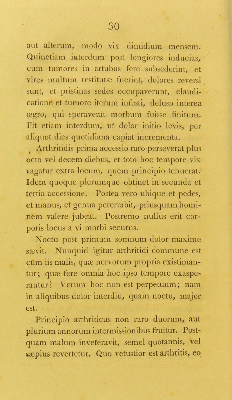 aut alterum, modo vix dimidium mensem. Quinetiam intcrdum post longiores inducias, cum tumores in artubus fere subsederint, et vires multum restitutae fueriat, dolores reversi sunt, et pristinas sedes occupaverunt, claudi- catione et tumore iterum infesti, deluso interea segro, qui speraverat morbum fuisse finitum. Fit etiam interdum, ut dolor initio levis, pcr aliquot dies quotidiana capiat incrementa. t Arthritidis prima accessio raro pcrseverat plus octo vel decem diebus, et toto hoc tempore vix vagatur extra locum, quem principio tenuerat. Idem quoque plerumque obtinet in secunda et tertia accessione. Postea vero ubique et pedes, et manus, et genua pererrabit, priusquam homi- nem valere jubeat. Postremo nullus erit cor- poris locus a vi morbi securus. Noctu post primum somnum dolor maximc saevit. Nunquid igitur arthritidi commune est cum iis malis, quae nervorum propria existiman- tur; quae fere omnia hoc ipso tempore exaspe- rantur? Verum hoc non est perpetuum; nam in aliquibus dolor interdiu, quam noctu, major est. Principio arthriticus non raro duorum, aut plurium annorum intermissionibus fruitur. Post- quam malum inveferavit, semel quotannis, vel saepius revertetur. Quo vetustior est arthritis, eo