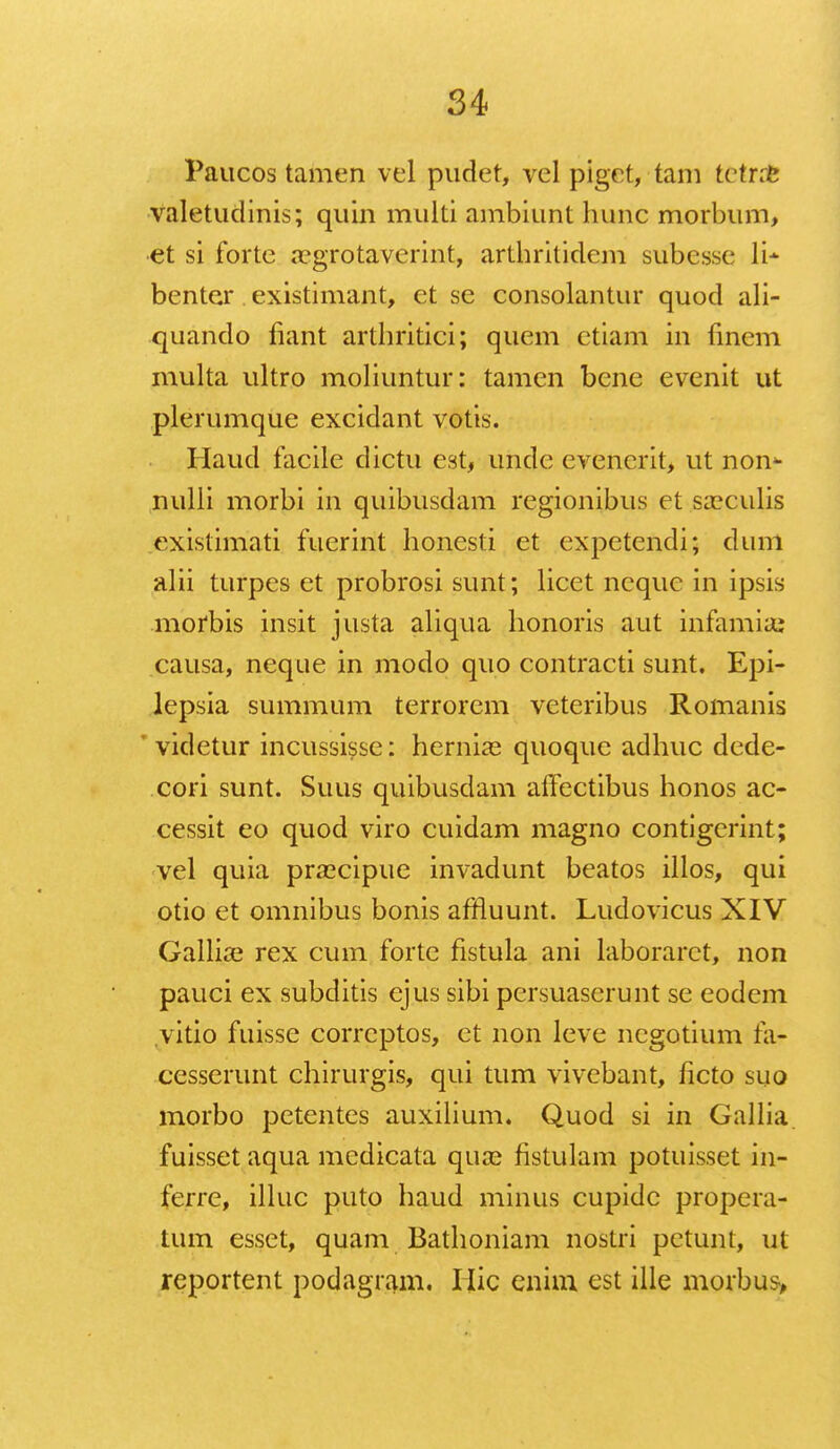 Paucos tamen vel pudet, vel piget, tam fcetnfe valetudinis; quin muiti anibiunt hunc morbum, et si forte acgrotaverint, arthritidem subcsse li- benter existimant, et se consolantur quod ali- quando fiant arthritici; quem etiam in finem multa ultro moliuntur: tamen bcne evenit ut plerumque excidant votis. Haud facile dictu est, unde evenerit, ut non* nulli morbi in quibusdam regionibus et sa?culis existimati fuerint honesti et expetendi; dum alii turpes et probrosi sunt; licet ncque in ipsis morbis insit justa aliqua honoris aut infamia; causa, neque in modo quo contracti sunt. Epi- lepsia summum terrorem veteribus Romanis videtur incussisse: hernia? quoque adhuc dede- cori sunt. Suus quibusdam alfectibus honos ac- cessit eo quod viro cuidam magno contigerint; vel quia prascipue invadunt beatos illos, qui otio et omnibus bonis affluunt. Ludovicus XIV Gallia? rex cum forte fistula ani laboraret, non pauci ex subditis ejus sibi persuaserunt se eodem vitio fuisse correptos, et non leve negotium fa- cesserunt chirurgis, qui tum vivcbant, iicto suo morbo petentes auxilium. Quod si in Gallia fuisset aqua medicata qua? fistulam potuisset in- ferre, illuc puto haud minus cupidc propera- tum esset, quam Bathoniam nostri petunt, ut reportent podagram. Hic enim est ille morbus>