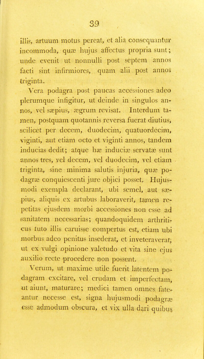 illis, artuum motus percat, ct alia conscquantur incommoda, qua? hujus affectus propria sunt; unde evcnit ut nonnulli post septem annos facti sint infirmiores, quam alii post annos triginta. Vera podagra post paucas accessiones adeo plerumque infigitur, ut deinde in singulos ai> nos, vel saepius, asgrum revisat. Interdum ta- men, postquam quotannis reversa fuerat diutius, scilicet per decem, duodecim, quatuordecim, viginti, aut ctiam octo et viginti annos, tandem inducias dcdit; atque ha? induciae servatas sunt annos tres, vel decem, vcj. duodecim, vel etiam triginta, sine minima salutis injuria, quaa po- dagras conquiesccnti jure objici posset, Hujus- modi exempla declarant, ubi scmel, aut sa> pius, aliquis ex artubus laboraverit, tam.cn rc- petitas cjusdcm morbi accessiones non esse ad sanitatem nccessarias; quandoquidem arthriti- cus tuto illis caruisse compertus est, ctiam ubi morbus adeo peniuis insederat, ct inveteravcrat, ut ex vulgi opinione valetudo et vita sine ejus auxilio rcctc procedere non posscnt. Verum, ut maxime utile fuerit latentcm po- dagram cxcitare, vel crudam et imperfectanii ut aiunt, maturare; medici tamen omnes fate* antur necesse est, signa hujusmodi podagric esse admodum obscura, ct vix ulla dari quibus