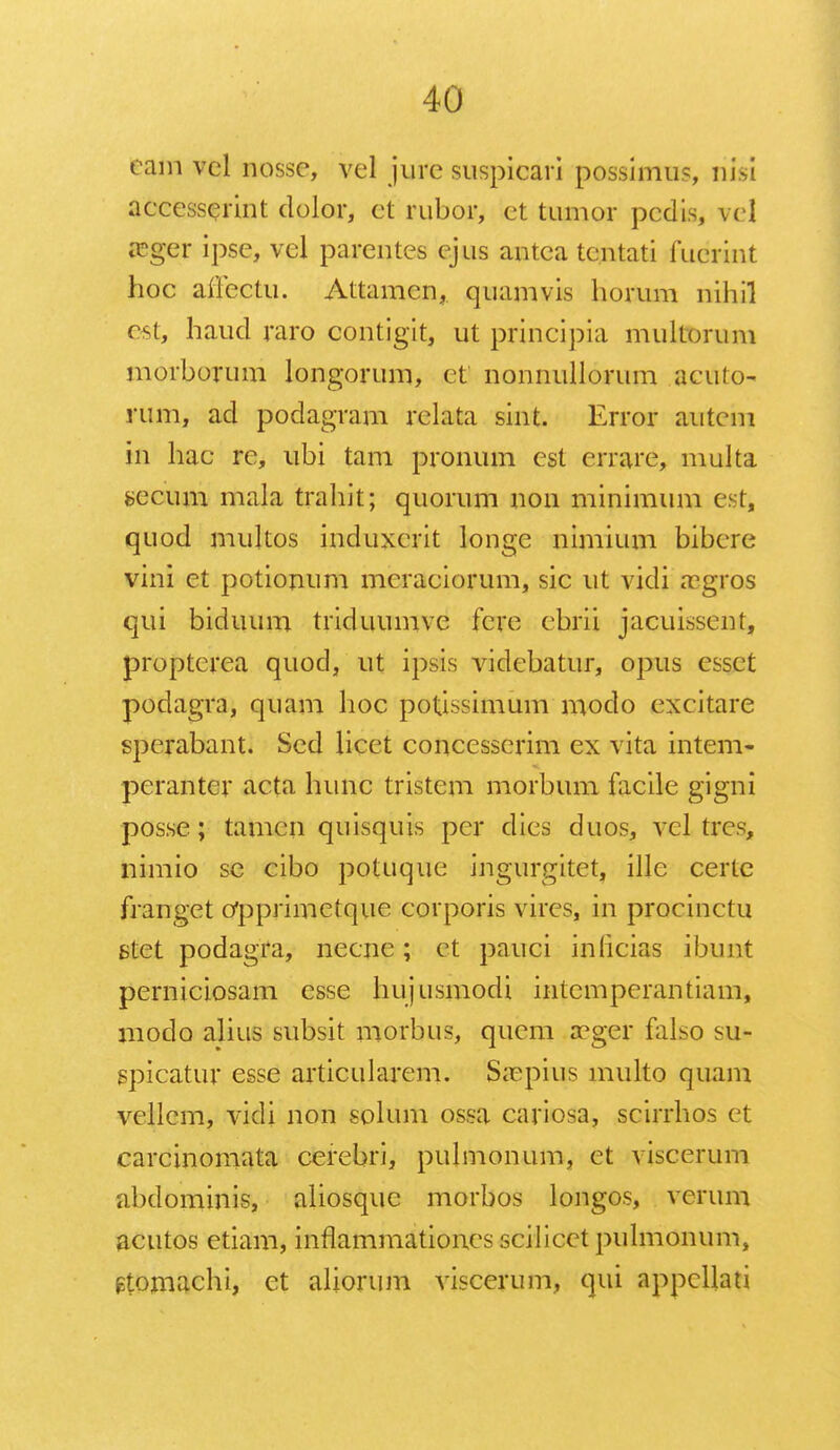 eam vel nossc, vel jurc suspicari possimus, nisi accesscrint dolor, ct rubor, et tumor pcdis, vcl asger ipse, vel parentes ejus antca tcntati fudliat hoc aiFectu. Attamen, quamvis horum nihil cst, haucl raro contigit, ut principia multorum morborum longorum, ct nonnullorum acuto- rum, ad podagram relata sint. Error autcm in hac re, ubi tam pronum cst crrare, multa fcecum mala trahit; quorum non minimum e-t, quod mukos induxcrit longe nimium bibere vini ct potionum mcraciorum, sic ut vidi asgros qui biduum triduumve fcrc cbrii jacuissent, proptcrea quod, ut ipsis vidcbatur, opus essct podagra, quam hoc potissimum modo cxcitare sperabant. Sed licet concesserim ex vita intem- perantcr acta hunc tristem morbum facile gigni posse; tamen quisquis per dies duos, vcl trcs, nimio sc cibo potuque ingurgitet, illc certe franget Opprimetque corporis vires, in procinctu stet podagra, necnc; et pauci inlicias ibunt perniciosam esse hujusmodi intempcrantiam, modo alius subsit morbus, qucm a?ger falso su*- spicatur esse articularem. Sa?pius multo quam vellem, vicli non solum ossa cariosa, scirrhos et carcinomata cerebri, pulmonum, et viscerum abdominis, aliosque morbos longos, vcrum acutos etiam, inflammationes scilicct pulmonum, gtomachi, et aliorum viscerum, qui appcllati