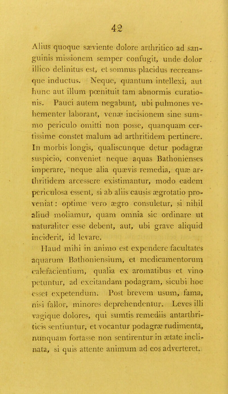 Alius quoque saeviente dolorc arthritico ad san- guinis missioncm semper confugit, unde dolor illico delinitus est, et somnus placidus recreans- qtie inductus, Neque, quantum intellexi, aut hunc aut illum pcenituit tam abnormis curatio- nis. Pauci autem negabunt, ubi pulmones vc- hementer laborant, venae incisioncm sinc sum- mo periculo omitti non possc, quanquam ccr- tissime constet malum ad arthritidem pertinere. In morbis longis, qualiscunque detur podagne suspicio, conveniet neque aquas Bathonienses imperare, neque alia quasvis remedia, qua3 art thritidem arcessere existimantur, modo eadem periculosa esscnt, si ab aliis causis asgrotatio pro- vcniat: optime vero regro consuletur, si nihil aliud moliamur, quam omnia sic ordinare ut iiattnraliter esse dcbent, aut, ubi grave aliquid inciderit, id levare. Haud mihi in animo est expcndcre facultates aquarum Bathonicnsium, et medicamentorum eakfacientium, qualia ex aromatibus et vino pctuntur, ad excitandam podagram, sicubi hoc i et expetendum. Post brevcm usum, fama, riisi fallor, minores deprehendentur. Leves illi vagique dolores, qui sumtis remcdiis antarthri- ticis sentiuntur, et vocantur podagra? rudimenta, nunquam fortasse non sentircntur in aatate incli^ nata, si quis attente animum ad cos adverteret.