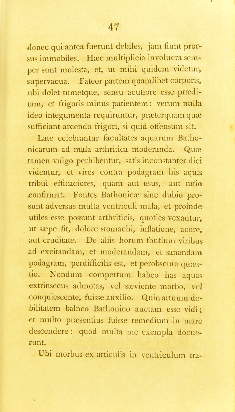 *lonec qui antea fuerunt debiles, jam fiunt pror- sus immobiles. Hsec multiplicia involucra sem- per sunt molesta, et, ut mihi quidem videtur, supervacua. Fateor partem quamlibet corporis, ubi dolet tumetque, sensu acutiorc esse pnedi- tam, et frigoris minus patientem: verum nulla ideo integumenta requiruntur, praeterquam qua; sufficiant arcendo frigori, si quid offensum sit. Late celebrantur facultates aquarum Batho- nicarum ad mala arthritica moderanda. Qiue tamen vulgo perhibentur, satis inconstanter dici videntur, et vires contra podagram his aquis tribui efficaciores, quam aut usus, aut ratio confirmat. Fontes Bathonicce sine dubio pro- sunt adversus multa ventriculi mala, et proinde utiles esse possunt arthriticis, quoties vexantur, ut saepe fit, dolore stomachi, inrlatione, acore, aut cruditate. De aliis horum fontium viribus ad excitandam, et moderandam, et sanandam podagram, perdifficilis cst, et perobscura qures- tio. Nondum compertum habeo has aquas extrinsecus admotas, vel s:eviente morbo, vel conquiescente, fuisse auxilio. Quin artuum dc- bilitatem balnco Bathonico auctam essc vidi; et multo prassentius fuisse remcdium in mare descendere: quod multa me exempla docue- runt. Ubi morbus ex articulis in ventriculum tra-