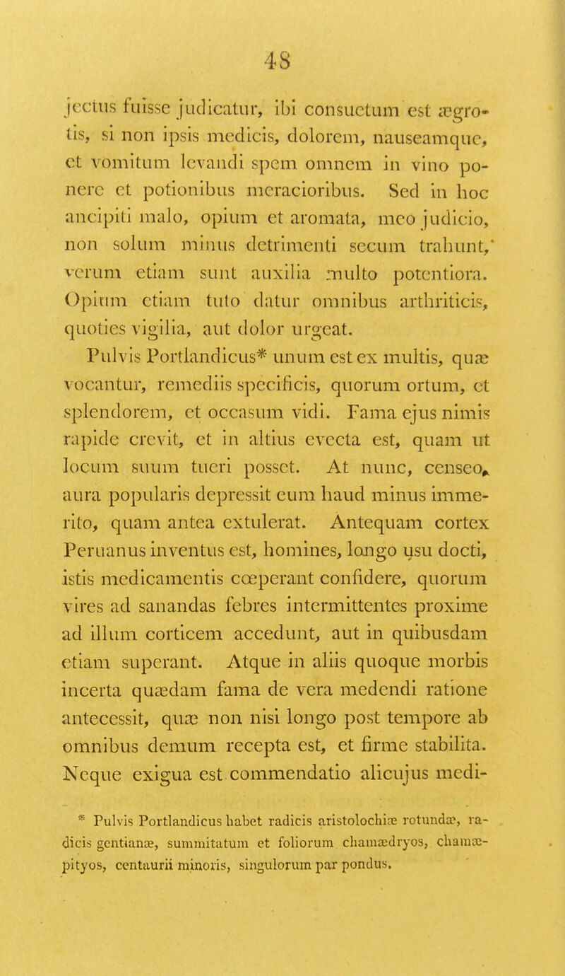 jectns fuisse judicatur, ibi consuctum est ai'gro- tis, si non ipsis mcdicis, dolorcm, nauseamquc, ct vomitum lcvandi spem omncm in vino po- ncrc ct potionibus meracioribus. Sed in hoc amcipiti malo, opium et aromata, meo judicio, non solum minus dctrimenti secum trahunt/ verum ctiam sunt auxilia multo potcntiora. Opitim ctiam tuto datur omnibus arthriticis, quoties vigilia, aut dolor urgeat. Pulvis Portlandicus* unumestex multis, qu£e vocantur, remediis spccificis, quorum ortum, et splendorem, et occasum vidi. Fama ejus nimis rapidc crevit, ct in altius cvccta est, quam ut locum suum tueri posset. At nunc, censeo* aura popularis dcprcssit eum haud minus imme- rito, quam antca cxtulerat. Antequam cortex Peruanus inventus est, homines, longo usu docti, istis mcdicamcntis cceperant confidere, quorum vires ad sanandas febres intermittentes proxime ad illum corticem accedunt, aut in quibusdam ctiam superant. Atque in aliis quoque morbis incerta quaedam fama de vera medcndi ratione antecessit, qux non nisi longo post tempore ab omnibus demum recepta est, et firme stabilita. Neque exigua est commendatio alicujus medi- * Pulvis Portlandicus habet radicis aristolochine rotundas ra- dicis gcntiance, summitatum et foliorum chamajdryos, channu- pityos, ccntaurii minoris, singulorum par pondus.