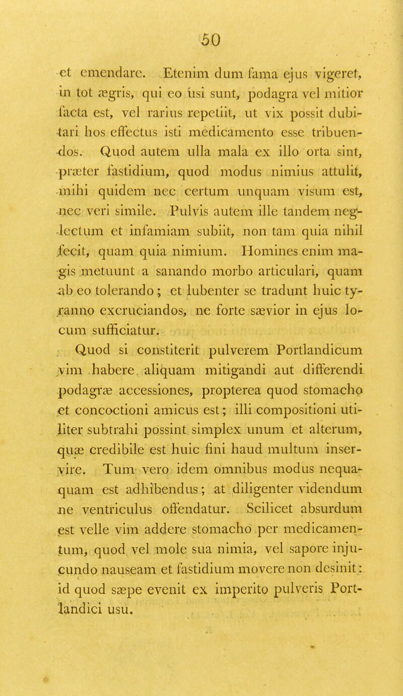 et emendarc. Etenim dum fama ejus vigeret, in tot iegris, qui eo iisi sunt, podagra vel mitior iacta est, vel rarius repetiit, ut vix possit dubi- tari hos effectus isti medicamento esse tribuen- •dos. Quod autem ulla mala ex illo orta sint, •praeter fastidium, quod modus nimius attulit, mihi quidem nec certum unquam visum est, nec veri simile. Pulvis autem illc tandem neg- lcctum et infamiam subiit, non tam quia nihil fccit, quam quia nimium. Homines enim ma- gis metuunt a sanando morbo articulari, quam ab eo tolerando; et lubenter sc tradunt huic ty- ranno excruciandos, ne forte saevior in ejus lo- cum sufficiatur. Quod si constiterit pulverem Portlandicum vim habere aliquam mitigandi aut differendi podagrae accessiones, propterea quod stomacho et concoctioni amicus est; illi compositioni uti- liter subtrahi possint simplex unum et alterum, qua3 credibile est huic fini haud multum inser- vire. Tum vero idem omnibus modus nequa- quam est adhibendus; at diligenter videndum ne ventriculus offendatur. Scilicet absurdum est velle vim addere stomacho pcr medicamcn- jtum, quod vel mole sua nimia, vel saporeinju- cundo nauseam et fastidium movere non desinit: id quod saspe evenit ex imperito pulveris Port- landici usu.