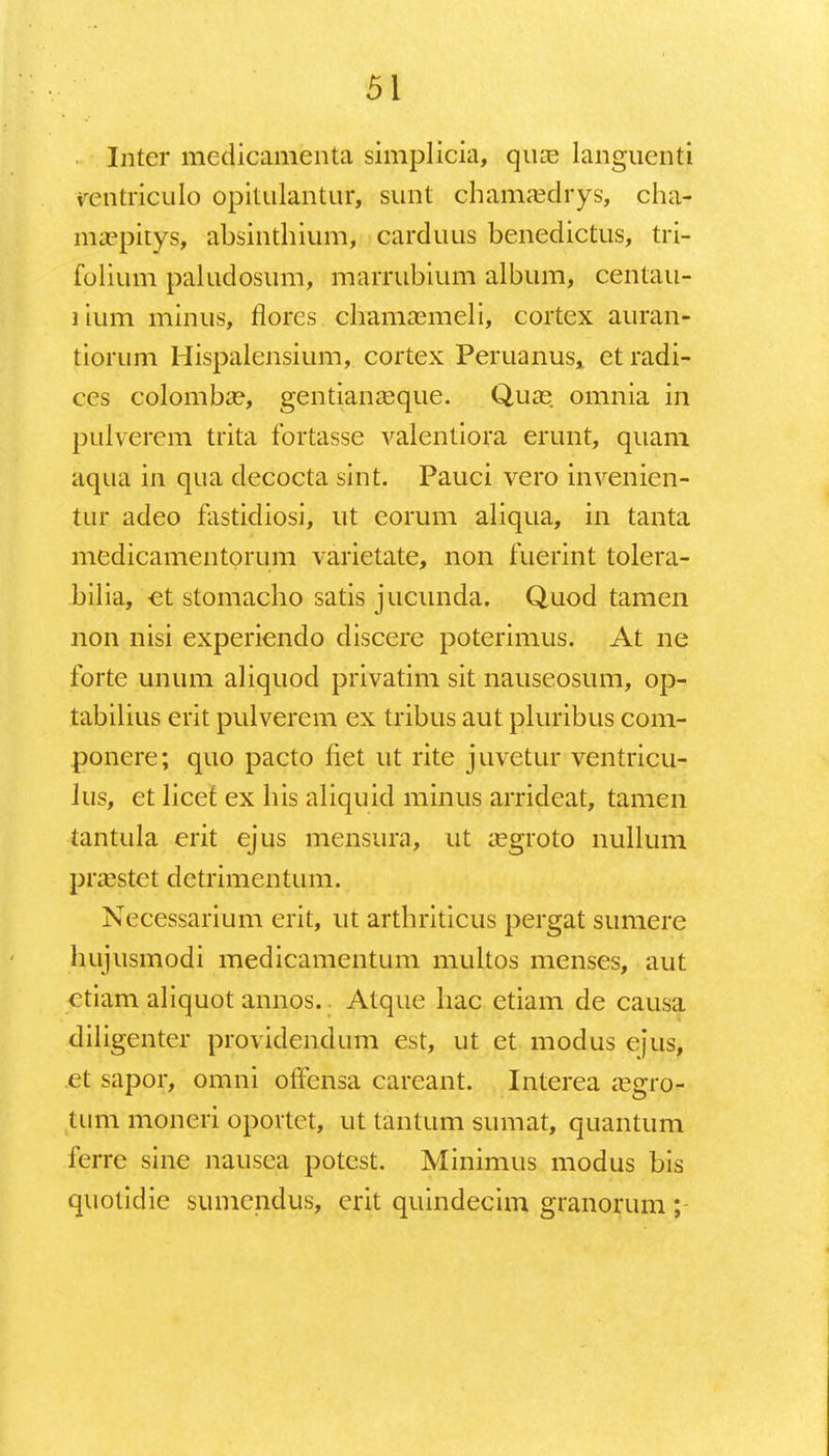 Inter medicamenta simplicia, qua? languenti ventriculo opitulantur, sunt chamaxlrys, cha- ma?pitys, absinthium, carduus benedictus, tri- folium paludosum, marrubium album, centau- lium minus, florcs chamamieli, cortex auran- tiorum Hispalensium, cortex Peruanus, et radi- ces colomba?, gentiameque. Quas omnia in pulverem trita fortasse valentiora erunt, quam aqua in qua decocta sint. Pauci vero invenien- tur adeo fastidiosi, ut eorum aliqua, in tanta medicamentprum varietate, non fuerint tolera- bilia, et stomacho satis jucunda. Quod tamen non nisi experiendo discere poterimus. At ne forte unum aliquod privatim sit nauseosum, op- tabilius erit pulverem ex tribus aut pluribus com- ponere; quo pacto fiet ut rite juvetur ventricu- Jus, et licet ex his aliquid minus arridcat, tamen tantula erit ejus mensura, ut ;egroto nullum praastct dctrimentum. Necessarium erit, ut arthriticus pergat sumerc hujusmodi medicamentum multos menses, aut ctiam aliquot annos. Atque hac etiam de causa diligenter providendum est, ut et modus ejus, .et sapor, omni offensa careant. Interea ;egro- tum moncri oportct, ut tantum sumat, quantum ferre sine nausea potest. Minimus modus bis quotidie sumendus, erit quindecim granorum;
