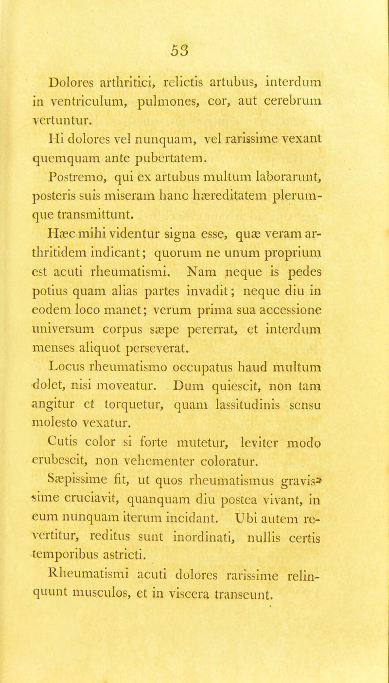 Dolores arthritici, rclictis artubus, interdum in ventriculum, pulmones, cor, aut cerebrum vcrtuntur. Hi dolores vel nunquam, vel rarissime vexant quemquam ante pubertatem. Postremo, qui ex artubus multum laborarunt, posteris suis miseram hanc hasreditatem plerum- que transmittunt. Hasc mihi videntur signa esse, qua? veram ar- thritidem indicant; quorum ne unum proprium cst acuti rheumatismi. Nam neque is pedes potius quam alias partes invadit; neque diu in eodem loco manet; verum prima sua accessione universum corpus saspe pererrat, et interdum menses aliquot perseverat. Locus rheumatismo occupatus haud multum dolet, nisi moveatur. Dum quiescit, non tam angitur ct torquetur, quam lassitudinis sensu molesto vexatur. Cutis color si forte mutetur, leviter modo crubescit, non vehementer coloratur. Saspissime fit, ut quos rheumatismus gravis* sime cruciavit, quanquam diu postea vivant, in eum nunquam iterum incidant. Ubi autcm re- vertitur, reditus sunt inordinati, nullis certis temporibus astricti. Rheumatismi acuti dolores rarissime relin- quunt musculos, et in viscera transeunt.