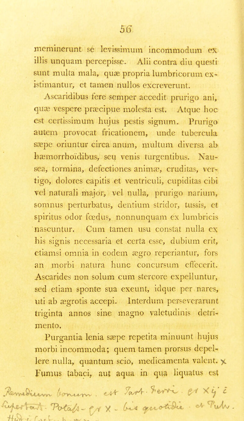 mcminerunt se levissimum incommodum e» UHs unquam percepissc. Alii contra diu questi sunt multa mala, quae propria lumbricorum cx- istimantur, et tamen nullos excreverunt. Ascaridibus fere semper accedit prurigo ani, qua3 vespere praacipue molesta est, Atque hoc cst certissimum hujus pestis signum. Prurigo autem provocat fricationem, unde tubercula srepe oriuntur circa anum, multum diversa ab haemorrhoidibus, seu venis turgentibus. Nau- sea, tormina, defectiones animae, cruditas, yer* tigo, dolores capitis et ventriculi, cupiditas cibi vel naturali major, vcl mdla, prurigo narium, somnus perturbatus, dentium stridor, tussis, et spiritus odor fcedus, nonnunquam ex lumbricis 'nascuntur. Cum tamen usu constat nulla ex his signis necessaria ct certa essc, dubium erit, etiamsi omnia in eodem aegrq reperiantur, fors an morbi natura hunc concursum efTecerit. Ascarides non solum cum stcrcore expelluntur, sed etiam sponte sua exeunt, idque per nares, uti ab asgrotis accepi. Interdum perseverarunt triginta annos sine magno valetudinis detri- mento, Purgantia lenia saepe repetita minuunt hujus morbi incommoda; quem tamen prorsus dcpcl- lere nulla, quantum scio, medicamenta valcnt. % Fumus tabaci7 aut aqua in qua liquatus est