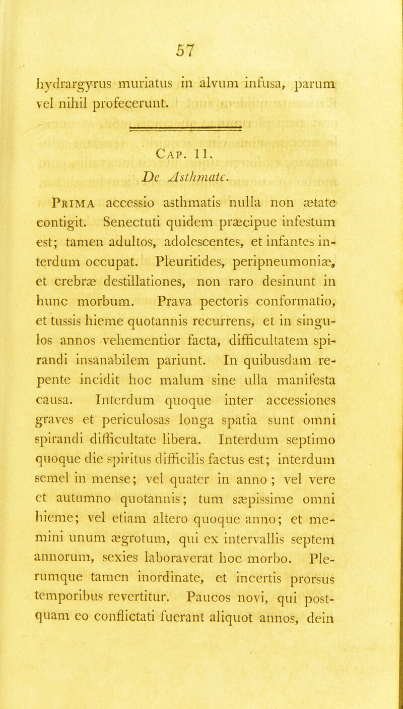 hydrargyrus muriatus in alvum infusa; parum vel nihil profecerunt. Cap. 11. De Asthmatc. Prima accessio asthmatis nulla non aetate contigit. Senectuti quidem prascipue infestum est; tamen adultos, adolescentes, et infantes in- terdum occupat. Pleuritides, peripneumoniaa, et crebrae destillationes, non raro desinunt in hunc morbum. Prava pectoris conformatio, et tussis hieme quotannis recurrens, et in singu- los annos vehementior facta, difficultatem spi- randi insanabilem pariunt. In quibusdam re- pente incidit hoc malum sine ulla manifesta causa. Interdum quoque inter accessiones graves et periculosas longa spatia sunt omni spirandi difficultate libera. Interdum septimo quoque die spiritus difficilis factus est; interdum eemel in mense; vel quater in anno ; vel vere ct autumno quotannis; tum saepissime omni hieme; vel etiam altero quoque anno; et me- mini unum a?grotum, qui ex intervallis septem annorum, sexies laboraverat hoc morbo. Ple- rumque tamen inordinate, et incertis prorsus temporibus revertitur. Paucos novi, qui post- quam eo conflictati fuerant aliquot annos, dein