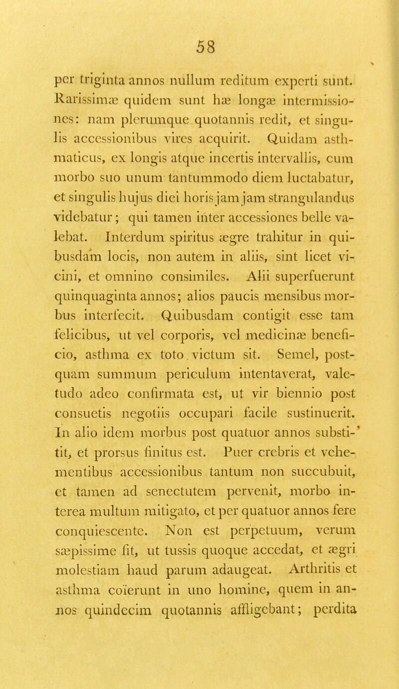 per triginta annos nullum reditum experti sunt. Rarissimas quidem sunt hse-longse intcrmissio- nes: nam plerumque quotannis redit, et singu- lis accessionibus vires acquirit. Quidam asth- maticus, ex longis atque incertis intervallis, cum morbo suo unum tantummodo diem luctabatur, et singulis hujus diei horis jam jam strangulandus videbatur; qui tamen inter accessiones belle va- lebat. Interdum spiritus aegre trahitur in qui- busdam locis, non autem in aliis, sint licet vi- cini, et omnino consimilcs. Alii superfuerunt quinquaginta annos; alios paucis mensibusmor- bus interfecit. Quibusdam contigit esse tam felicibus, ut vel corporis, vel medicina? benefi- cio, asthma ex toto victum sit. Semel, post- quam summum periculum intentaverat, vale- tudo adeo confirmata est, ut vir biennio post consuetis negotiis occupari facile sustinuerit. In alio idem morbus post quatuor annos substi-' tit, et prorsus finitus est. Puer crebris et vehe- mcntibus accessionibus tantum non succubuit, et tamen ad senectutem pervenit, morbo in- terea multum mitigato, et per quatuor annos fere conquiescente. Non est perpetuum, verum sa3pissime fit, ut tussis quoque accedat, et aegri molestiam haud parum adaugeat. Arthritis ct asthma coierunt in uno homine, quem in an- nos quindecim quotannis afHigcbant; perdita
