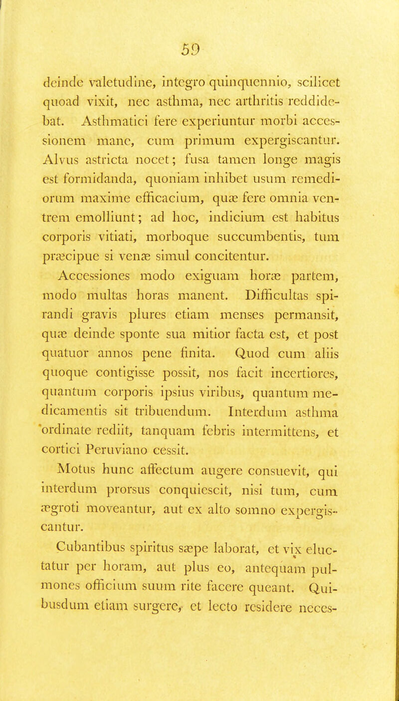 dcinde valetudine, intcgro quinqucnnio, scilicet quoad vixit, nec asthma, nec arthritis reddide- bat. Asthmatici fere experiuntur morbi acces- sionem manc, cum primum expergiscantur. Alvus astricta nocet; fusa tamen longe magis est formidanda, quoniam inhibet usum remedi- orum maxime efficacium, quae fere omnia ven- trem emolliunt; ad hoc, indicium est habitus corporis vitiati, morboque succumbentis, tum prcecipue si venae simul concitentur. Accessiones modo exiguam horce partem, modo multas horas manent. Difficultas spi- randi gravis plures etiam menses permansit, quae deinde sponte sua mitior facta est, et post quatuor annos pene finita. Quod cum aliis quoque contigisse possit, nos facit inccrtiores, quantum corporis ipsius viribus, quantum me- dicamentis sit tribuendum. Interdum asthma ordinate rediit, tanquam febris intermittcns, et cortici Peruviano cessit. Motus hunc affectum augere consuevit, qui interdum prorsus conquicscit, nisi tum, cum aegroti moveantur, aut ex alto somno expersris- cantur. Cubantibus spiritus saepe laborat, et vix eluc- tatur pcr horam, aut plus eo, antequam pul- mones officium suum rite facere queant. Qui- busdum etiam surgere, ct lecto rcsidere ncces-