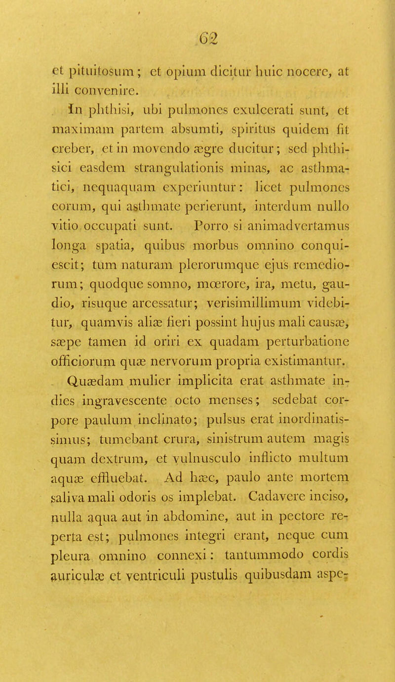 o2 et pituitosum ; ct opium clicitur huic nocerc, at illi convenirc. In phthisi, ubi pulmoncs cxulcerati sunt, ct maximam partem absumti, spiritus quidcm fit creber, et in movcndo aegre ducitur; sed phthi- sici easdem strangulationis minas, ac asthma- tici, ncquaquam ex.periuntur: licet pulmoncs corum, qui asthmate pcrierunt, interdum nullo vitio occupati sunt. Porro si animadvcrtamus longa spatia, quibus morbus omnino conqui- escit; tum naturam plcrorumque ejus remedio- rum; quodque somno, mcerore, ira, metu, gau- dio, risuque arcessatur; verisimillimum videbi- tur, quamvis alias lieri possint hujus mali causae, saepe tamen icl oriri ex quadam perturbatione officiorum quas nervorum propria cxistimantur. Quasdam mulier implicita erat asthmate in- dies ingravescente octo menses; sedebat cor- pore paulum inclinato; pulsus erat inordinatis- simus; tumebant crura, sinistrum autem magis quam dextrum, et vulnusculo inflicto multum aquas cffluebat. Ad hac, paulo ante mortem saliva mali odoris os implebat. Cadavere inciso, nulla aqua aut in abdomine, aut in pectore re- perta est; pulmones integri erant, neque cum pleura omnino connexi: tantummodo cordis auriculce ct ventriculi pustulis quibusdam aspe-
