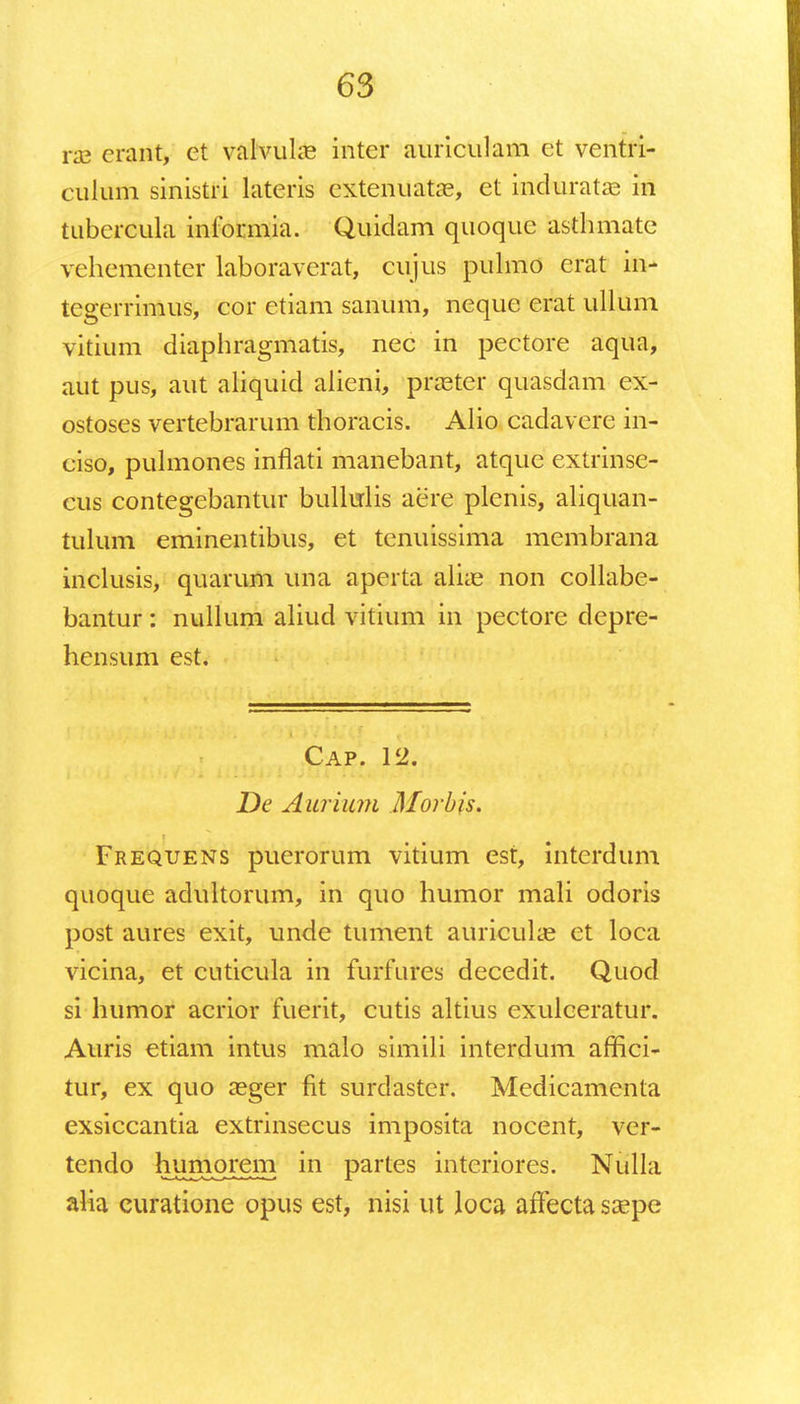 ra? erant, et valvuke inter auriculam et ventri- culum sinistri latcris cxtenuatas, et kdiaratag in tubcrcula informia. Quidam quoque asthmate vehementer laboraverat, cujus pulmo erat in- tegerrimus, cor ctiam sanum, neque erat ullum vitium diaphragmatis, nec in pectore aqua, aut pus, aut aliquid alieni, praster quasdam ex- ostoses vertebrarum thoracis. Alio cadavere in- ciso, pulmones inflati manebant, atque extrinse- cus contegebantur bullulis aere plenis, aliquan- tulum eminentibus, et tenuissima membrana inclusis, quarum una apcrta alias non collabe- bantur: nullum aliud vitium in pectore depre- hensum est. Cap. 12. De Aurium Morbis. Frequens puerorum vitium est, interdum quoque adultorum, in quo humor mali odoris post aures exit, unde tument auricuke et loca vicina, et cuticula in furfures decedit. Quod si humor acrior fuerit, cutis altius exulceratur. Auris etiam intus malo simili interdum affici- tur, ex quo asger fit surdaster. Medicamenta exsiccantia extrinsecus imposita nocent, ver- tendo humorem in partes interiores. Nulla alia curatione opus est, nisi ut loca aftecta saspe